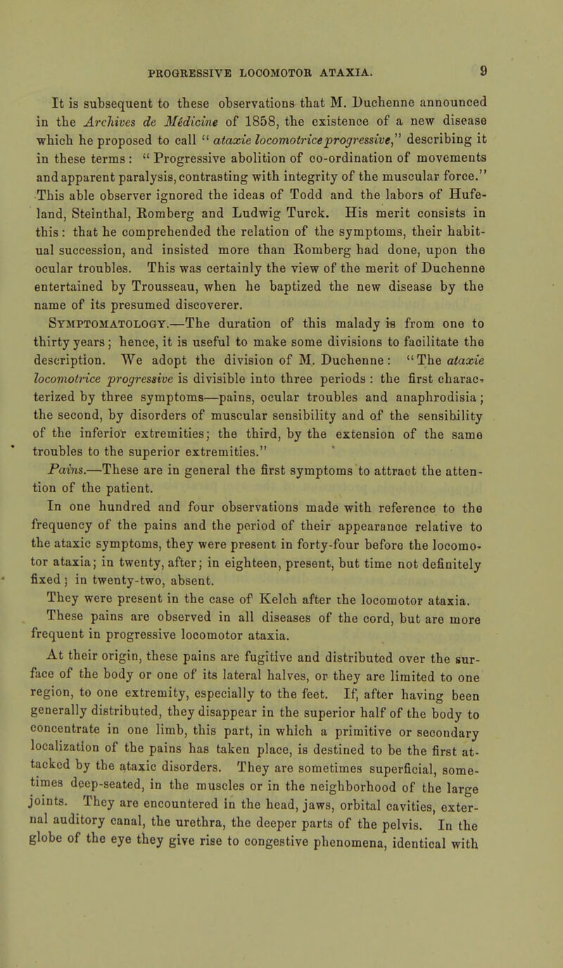 It is subsequent to these observations that M. Duchenne announced in the Archives de Medicine of 1858, the existence of a new disease which he proposed to call  ataxie locomotriceprogressive  describing it in these terms :  Progressive abolition of oo-ordination of movements and apparent paralysis, contrasting with integrity of the muscular force. This able observer ignored the ideas of Todd and the labors of Hufe- land, Steinthal, Romberg and Ludwig Turck. His merit consists in this: that he comprehended the relation of the symptoms, their habit- ual succession, and insisted more than Romberg had done, upon the ocular troubles. This was certainly the view of the merit of Duchenne entertained by Trousseau, when he baptized the new disease by the name of its presumed discoverer. Symptomatology.—The duration of this malady is from one to thirty years; hence, it is useful to make some divisions to facilitate the description. We adopt the division of M. Duchenne : The ataxie locomotrice progressive is divisible into three periods : the first charac-f terized by three symptoms—pains, ocular troubles and anaphrodisia; the second, by disorders of muscular sensibility and of the sensibility of the inferior extremities; the third, by the extension of the same troubles to the superior extremities. Pains.—These are in general the first symptoms to attraot the atten- tion of the patient. In one hundred and four observations made with reference to the frequency of the pains and the period of their appearanoe relative to the ataxic symptoms, they were present in forty-four before the locomo- tor ataxia; in twenty, after; in eighteen, present, but time not definitely fixed • in twenty-two, absent. They were present in the case of Kelch after the locomotor ataxia. These pains are observed in all diseases of the cord, but are more frequent in progressive locomotor ataxia. At their origin, these pains are fugitive and distributed over the sur- face of the body or one of its lateral halves, or they are limited to one region, to one extremity, especially to the feet. If, after having been generally distributed, they disappear in the superior half of the body to concentrate in one limb, this part, in which a primitive or secondary localization of the pains has taken place, is destined to be the first at- tacked by the ataxic disorders. They are sometimes superficial, some- times deep-seated, in the muscles or in the neighborhood of the large joints. They are encountered in the head, jaws, orbital cavities, exter- nal auditory canal, the urethra, the deeper parts of the pelvis. In the globe of the eye they give rise to congestive phenomena, identical with