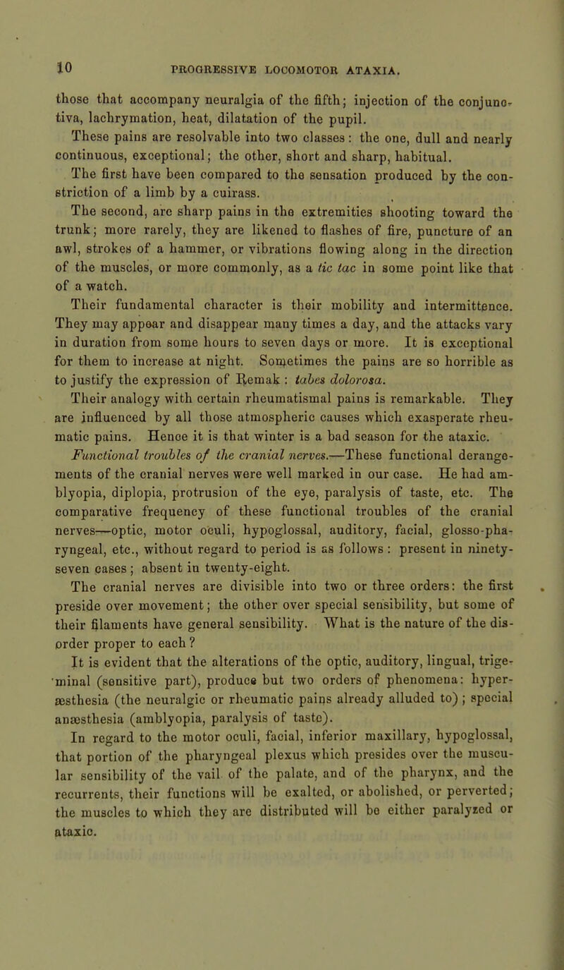 those that accompany neuralgia of the fifth; injection of the conjunc- tiva, lachrymation, heat, dilatation of the pupil. These pains are resolvable into two classes: the one, dull and nearly continuous, exceptional; the other, short and sharp, habitual. The first have been compared to the sensation produced by the con- striction of a limb by a cuirass. The second, are sharp pains in the extremities shooting toward the trunk; more rarely, they are likened to flashes of fire, puncture of an awl, strokes of a hammer, or vibrations flowing along in the direction of the muscles, or more commonly, as a tic tac in some point like that of a watch. Their fundamental character is their mobility and intermittence. They may appear and disappear many times a day, and the attacks vary in duration from some hours to seven days or more. It is exceptional for them to increase at night. Sometimes the pains are so horrible as to justify the expression of Remak : tabes dolorosa. Their analogy with certain rheumatismal pains is remarkable. They are influenced by all those atmospheric causes which exasperate rheu- matic pains. Hence it is that winter is a bad season for the ataxic. Functional troubles of the cranial nerves.—These functional derange- ments of the cranial nerves were well marked in our case. He had am- blyopia, diplopia, protrusion of the eye, paralysis of taste, etc. The comparative frequency of these functional troubles of the cranial nerves—optic, motor oculi, hypoglossal, auditory, facial, glosso-pha- ryngeal, etc., without regard to period is as follows : present in ninety- seven cases ; absent in twenty-eight. The cranial nerves are divisible into two or three orders: the first preside over movement; the other over special sensibility, but some of their filaments have general sensibility. What is the nature of the dis- order proper to each ? It is evident that the alterations of the optic, auditory, lingual, trige- minal (sensitive part), produce but two orders of phenomena: hyper- sesthesia (the neuralgic or rheumatic pains already alluded to) ; special anaesthesia (amblyopia, paralysis of taste). In regard to the motor oculi, facial, inferior maxillary, hypoglossal, that portion of the pharyngeal plexus which presides over the muscu- lar sensibility of the vail of the palate, and of the pharynx, and the recurrents, their functions will be exalted, or abolished, or perverted; the muscles to which they are distributed will bo either paralyzed or ataxic.