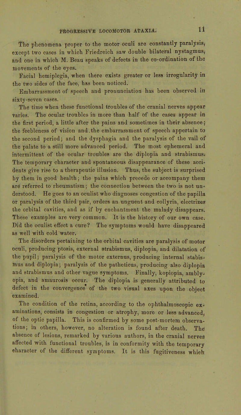 The phenomena proper to the motor oculi are constantly paralysis, except two cases in which Friedreich saw double bilateral nystagmus, and one in which M. Beau speaks of defects in the co-ordination of the movements of the eyes. Facial hemiplegia, when there exists greater or less irregularity in the two sides of the face, has been noticed. Embarrassment of speech and pronunciation has been observed in sixty-seven cases. The time when these functional troubles of the cranial nerves appear varies. The ocular troubles in more than half Of the cases appear in the first period, a little after the pains and sometimes in their absence,' the feebleness of vision and.the embarrassment of speech appertain to the second period; and the dysphagia and the paralysis of the vail of the palate to a still more advanced period. The most ephemeral and intermittent of the ocular troubles are the diplopia and strabismus; The temporary character and spontaneous disappearance of these acci- dents give rise to a therapeutic illusion. Thus, the subject is surprised by them in good health; the pains which precede or accompany them are referred to rheumatism; the connection between the two is not un-- derstood. He goes to an oculist who diagnoses congestion of the papilla or paralysis of the third pair, orders an unguent and collyria, electrizes the orbital cavities, and as if by enchantment the malady disappears. These examples are very common. It is the history of our own case. Did the oculist effect a cure? The symptoms would have disappeared as well with cold water. The disorders pertaining to the orbital cavities are paralysis of motor oculi, producing ptosis, external strabismus, diplopia, and dilatation of the pupil; paralysis of the motor externus, producing internal stabis- mus and diplopia; paralysis of the patheticus, producing also diplopia and strabismus and other vague symptoms. Finally, kopiopia, ambly- opia, and amaurosis occur. The diplopia is generally attributed to defect in the convergence of the two visual axes upon the object examined. The condition of the retina, according to the ophthalmoscopic ex- aminations, consists in congestion or atrophy, more or less advanced, of the optic papilla. This is confirmed by some post-mortem observa- tions; in others, however, no alteration is found after death. The absence of lesions, remarked by various authors, in the cranial nervea affected with functional troubles, is in conformity with the temporary character of the different symptoms. It is this fugitiveness which