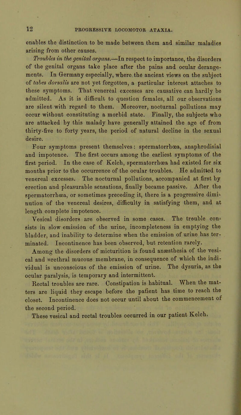 enables the distinction to be made between them and similar maladies arising from other causes. Troubles in the genital organs.-^-In respect to importance, the disorders of the genital organs take place after the pains and ocular derange- ments. In Germany especially, where the ancient views on the subject of tabes dorsalis are not yet forgotten, a particular interest attaches to these symptoms. That venereal excesses are causative can hardly be admitted. As it is difficult to question females, all our observations are silent with regard to them. Moreover, nocturnal pollutions may occur without constituting a morbid state. Finally, the subjects who are attacked by this malady have generally attained the age of from thirty-five to forty years, the period of natural decline in the sexual desire. Four symptoms present themselves: spermatorrhoea, anaphrodisial and impotence. The first occurs among the earliest symptoms of the first period. In the case of Kelch, spermatorrhoea had existed for six months prior to the occurrence of the ocular troubles. He admitted to venereal excesses. The nocturnal pollutions, accompanied at first by erection and pleasurable sensations, finally became passive. After the spermatorrhoea, or sometimes preceding it, there is a progressive dimi- nution of the venereal desires, difficulty in satisfying them, and at length complete impotence. Vesical disorders are observed in some cases. The trouble con- sists in slow emission of the urine, incompleteness in emptying the bladder, and inability to determine when the emission of urine has ter- minated. Incontinence has been observed, but retention rarely. Among the disorders of micturition is found anaesthesia of the vesi- cal and urethral mucous membrane, in consequence of which the indi- vidual is unconscious of the emission of urine. The dysuria, as the ocular paralysis, is temporary and intermittent. Rectal troubles are rare. Constipation is habitual. When the mat- ters are liquid they escape before the patient has time to reach the closet. Incontinence does not occur until about the commencement of the second period. These vesical and rectal troubles occurred in our patient Kelch.