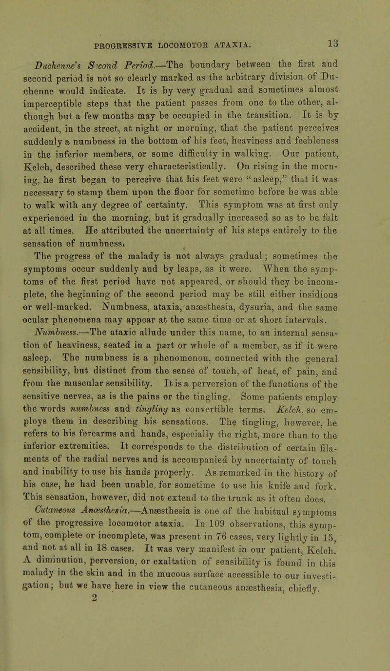 Ditchenne's Sxond Period.—The boundary between the first and second period is not so clearly marked as the arbitrary division of Du- chenne would indicate. It is by very gradual and sometimes almost imperceptible steps that the patient passes from one to the other, al- though but a few months may be occupied in the transition. It is by accident, in the street, at night or morning, that the patient perceives suddenly a numbness in the bottom of his feet, heaviness and feebleness in the inferior members, or some difficulty in walking. Our patient, Kelch, described these very characteristically. On rising in the morn- ing, he first began to perceive that his feet were  asleep, that it was necessary to stamp them upon the floor for sometime before he was able to walk with any degree of certainty. This symptom was at first only experienced in the morning, but it gradually increased so as to be felt at all times. He attributed the uncertainty of his steps entirely to the sensation of numbnessi The progress of the malady is not always gradual; sometimes the symptoms occur suddenly and by leaps, as it were. When the symp- toms of the first period have not appeared, or should they be incom- plete, the beginning of the second period may be still either insidious or well-marked. Numbness, ataxia, anaesthesia, dysuria, and the same ocular phenomena may appear at the same time or at short intervals. Numbness.—The ataxic allude under this name, to an internal sensa- tion of heaviness, seated in a part or whole of a member, as if it were asleep. The numbness is a phenomenon, connected with the general sensibility, but distinct from the sense of touch, of heat, of pain, and from the muscular sensibility. It is a perversion of the functions of the sensitive nerves, as is the pains or the tingling. Some patients employ the words numbness and tingling as convertible terms. Kelch, so em- ploys them in describing his sensations. The tingling, however, he refers to his forearms and hands, especially the right, more than to the inferior extremities. It corresponds to the distribution of certain fila- ments of the radial nerves and is accompanied by uncertainty of touch and inability to use his hands properly. As remarked in the history of his case, he had been unable, for sometime to use his knife and fork. This sensation, however, did not extend to the trunk as it often does. Cutaneous Anaesthesia.—Anaesthesia is one of the habitual symptoms of the progressive locomotor ataxia. In 109 observations, this symp- tom, complete or incomplete, was present in 76 cases, very lightly in 15, and not at all in 18 cases. It was very manifest in our patient, Kelch. A diminution, perversion, or exaltation of sensibility is found in this malady in the skin and in the mucous surface accessible to our investi- gation; but we have here in view the cutaneous anaesthesia, chiefly.