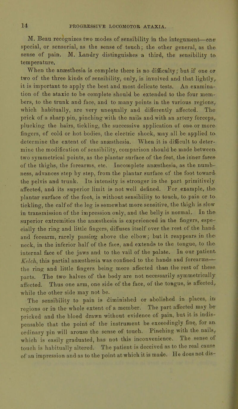 M. Beau recognizes two modes of sensibility in the integument—one special, or sensorial, as the sense of touch; the other general, as the sense of pain. M. Landry distinguishes a third, the sensibility to temperature. When the anaesthesia is complete there is no difficulty,' but if one or two of the three kinds of sensibility, only, is involved and that lightly,, it is important to apply the best and most delicate tests. An examina- tion of the ataxic to be complete should be extended to the four mem- bers, to the trunk and face, and to many points in the various regions,, which habitually, are very unequally and differently affected. The prick of a sharp pin, pinching with the nails and with an artery forceps, plucking the hairs, tickling, the successive application of one or more fingers, of cold or hot bodies, the electric shock, may all be applied to* determine the extent of the anaesthesia. When it is difficult to deter- mine the modification of sensibility, comparison should be made between- two symmetrical points, as the plantar surface of the feet, the inner faces- of the thighs, the forearms, etc. Incomplete anaesthesia, as the numb- ness, advances step by step, from the plantar surface cf the foot toward- the pelvis and trunk. Its intensity is stronger in the part primitively affected, and its superior limit is not well defined. For example, the plantar surface of the foot, is without sensibility to touch, to pain or to- tickling, the calf of the leg is somewhat more sensitive, the thigh is slow in transmission of the impression only, and the belly is normal. In the superior extremities the anaesthesia is experienced in the fingers, espe- cially the ring and little fingers, diffuses itself over the rest of the hand and forearm, rarely passing above the elbow; but it reappears in the- neck, in the inferior half of the face, and extends to the tongue, to the internal face of the jaws and to the vail of the palate. In our patient Kdch, this partial anaesthesia was confined to the hands and forearms-^- the ring and little fingers being mere affected than the rest of these parts. The two halves of the body are not necessarily symmetrically affected. Thus one arm, one side of the face, of the tongue, is affected, while the other side may not be. The sensibility to pain is diminished or abolished in places, im regions or in the whole extent of a member. The part affected may be pricked and the blood drawn without evidence of pain, but it is indis- pensable that the point of the- instrument be exceedingly fine, for an- ordinary pin will arouse the sense of touch. Pinehing with the nails,, which is easily graduated, has not this inconvenience. The sense of touch is habitually altered. The patient is deceived as to the real cause of an impression and as to the point at which it is made. He does not dis-