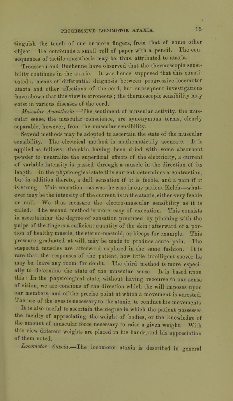 tinguish the touch of one or more fingers, from that of some other object. He confounds a small roll of paper with a pencil. The con- sequences of tactile anaesthesia may be, thus, attributed to ataxia. Trousseau and Duchenne have observed that the thermoscopic sensi- bility continues in the ataxic. It was hence supposed that this consti- tuted a means of differential diagnosis between progressive locomotor ataxia and other affections of the cord, but subsequent investigations have shown that this view is erroneous; the thermoscopic sensibility may ■exist in various diseases of the cord. Muscular Anaesthesia.—The sentiment of muscular activity, the mus- cular sense, the muscular conscience, are synonymous terms, clearly separable, however, from the muscular sensibility. Several methods may be adopted to ascertain the state of the muscular sensibility. The electrical method is mathematically accurate. It is applied as follows: the skin having been dried with some absorbent powder to neutralize the superficial effects of the electricity, a current of variable intensity is passed through a muscle in the direction of its length. In the physiological state this current determines a contraction, but in addition thereto, a dull sensation if it is feeble, and a pain if it is strong. This sensation—as was the case in our patient Keleh—what- ever may be the intensity of the current, is in the ataxic, either very feeble or null. We thus measure tbe electro-muscular sensibility as it is called. The second method is more easy of execution. This consists in ascertaining the degree of sensation produced by pinching with the pulps of the fingers a sufficient quantity of the skin; afterward of a por- tion of healthy muscle, the sterno-mastoid, or biceps for example. This pressure graduated at will, may be made to produce acute pain. The suspected muscles are afterward explored in the same fashion. It is rare that the responses of the patient, how little intelligent soever he may be, leave any room for doubt. The third method is more especi- ally to determine the state of the muscular sense. It is based upon this: In the physiological state, without having recourse to our sense of vision, we are concious of the direction which the will imposes upon our members, and of the precise point at which a movement is arrested. The use of the eyes is necessary to the ataxic, to conduct his movements It is also useful to ascertain the degree in which the patient possesses the faculty of appreciating the weight of bodies, or the knowledge of the amount of muscular force necessary to raise a given weight. With this view different weights are placed in his hands, and his appreciation of them noted. Locomotor Ataxia.—The locomotor ataxia is described in general
