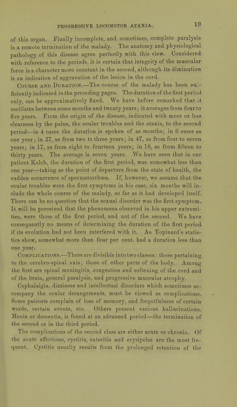 of this organ. Finally incomplete, and sometimes, complete paralysis is a remote termination of the malady. The anatomy and physiological pathology of this disease agree perfectly with this view. Considered with reference to the periods, it is certain that integrity of the muscular force is a character more constant in the second, although its diminution is an indication of aggravation of the lesion in the cord. Course and Duration.—The course of the malady has been suf- ficiently indicated in the preceding pages. The duration of the first period only, can be approximative^ fixed. We have before remarked that it oscillates between some months and twenty years; it averages from four to five years. From the origin of the disease, indicated with more or less clearness by the pains, the ocular troubles and the ataxia, to the second period—in 4 cases the duration is spoken of as months; in 6 cases as one year ; in 27, as from two to three years ; in 47, as from four to seven years; in 17, as from eight to fourteen years; in 18, as from fifteen to thirty years. The average is seven years. We have seen that in our patient Kelch, the duration of the first period, was somewhat less than one year—taking as the point of departure from the state of health, the sudden occurrence of spermatorrhoea. If, however, we assume that the ocular troubles were the first symptoms in his case, six months will in- clude the whole course of the malady, so far as it had developed itself. There can be no question that the sexual disorder was the first symptom. It will be perceived that the phenomena observed in his upper extremi- ties, were those of the first period, and not of the second. We have consequently no means of determining the duration of the first period if its evolution had not been interfered with it. As Topinard's statis- tics show, somewhat more than four per cent, had a duration less than one year. Complications.—These are divisible into two classes: those pertaining to the cerebro-spinal axis; those of other parts of the body. Among the first are spinal meningitis, congestion and softening of the cord and of the brain, general paralysis, and progressive muscular atrophy. Cephalalgia, dizziness and intellectual disorders which sometimes ac- company the ocular derangements, must be viewed as complications. Some patients complain of loss of memory, and forgetfulness of certain words, certain events, etc. Others present various hallucinations. Mania or dementia, is found at an advanced period—the termination of the second or in the third period. The complications of the second class are either acute or chronic. Of the acute affections, cystitis, enteritis and erysipelas are the most fre- quent. Cystitis usually results from the prolonged retention of the