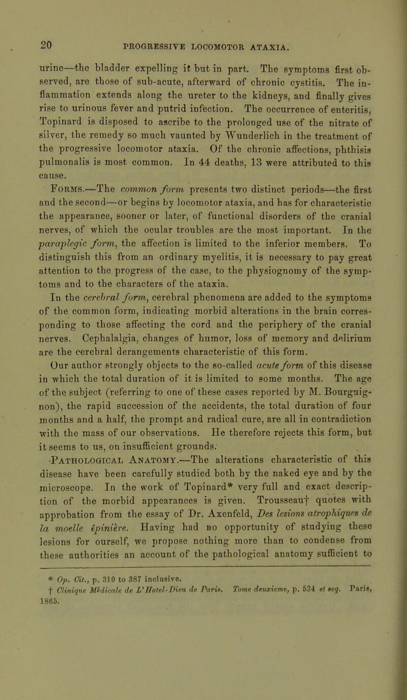 urine—the bladder expelling it but in part. The symptoms first ob- served, are those of sub-acute, afterward of chronic cystitis. The in- flammation extends along the ureter to the kidneys, and finally gives rise to urinous fever and putrid infection. The occurrence of enteritis, Topinard is disposed to ascribe to the prolonged use of the nitrate of silver, the remedy so much vaunted by Wunderlich in the treatment of the progressive locomotor ataxia. Of the chronic affections, phthisis pulmonalis is most common. In 44 deaths, 13 were attributed to this cause. Forms.—The common form presents two distinct periods—the first and the second—or begins by locomotor ataxia, and has for characteristic the appearance, sooner or later, of functional disorders of the cranial nerves, of which the ocular troubles are the most important. In the paraplegic form, the affection is limited to the inferior members. To distinguish this from an ordinary myelitis, it is necessary to pay great attention to the progress of the case, to the physiognomy of the symp- toms and to the characters of the ataxia. In the cerebral form, cerebral phenomena are added to the symptoms of the common form, indicating morbid alterations in the brain corres- ponding to those affecting the cord and the periphery of the cranial nerves. Cephalalgia, changes of humor, loss of memory and delirium are the cerebral derangements characteristic of this form. Our author strongly objects to the so-called acute form of this disease in which the total duration of it is limited to some months. The age of the subject (referring to one of these cases reported by M. Bourguig- non), the rapid succession of the accidents, the total duration of four months and a half, the prompt and radical cure, are all in contradiction with the mass of our observations. He therefore rejects this form, but it seems to us, on insufficient grounds. •Pathological Anatomy.—The alterations characteristic of this disease have been carefully studied both by the naked eye and by the microscope. In the work of Topinard* very full and exact descrip- tion of the morbid appearances is given. Trousseauf quotes with approbation from the essay of Dr. Axenfeld, Des lesions atrophiqur.s de la motile epinilre. Having had bo opportunity of studying these lesions for ourself, we propose nothing more than to condense from these authorities an account of the pathological anatomy sufficient to * Op. Oil., p. 310 to 387 inclusive. f Glinique Midicale de L'Hotel-Dieu dc Pari*. Tome deuxicme, p. 534 et »cq. Taris, 1865.