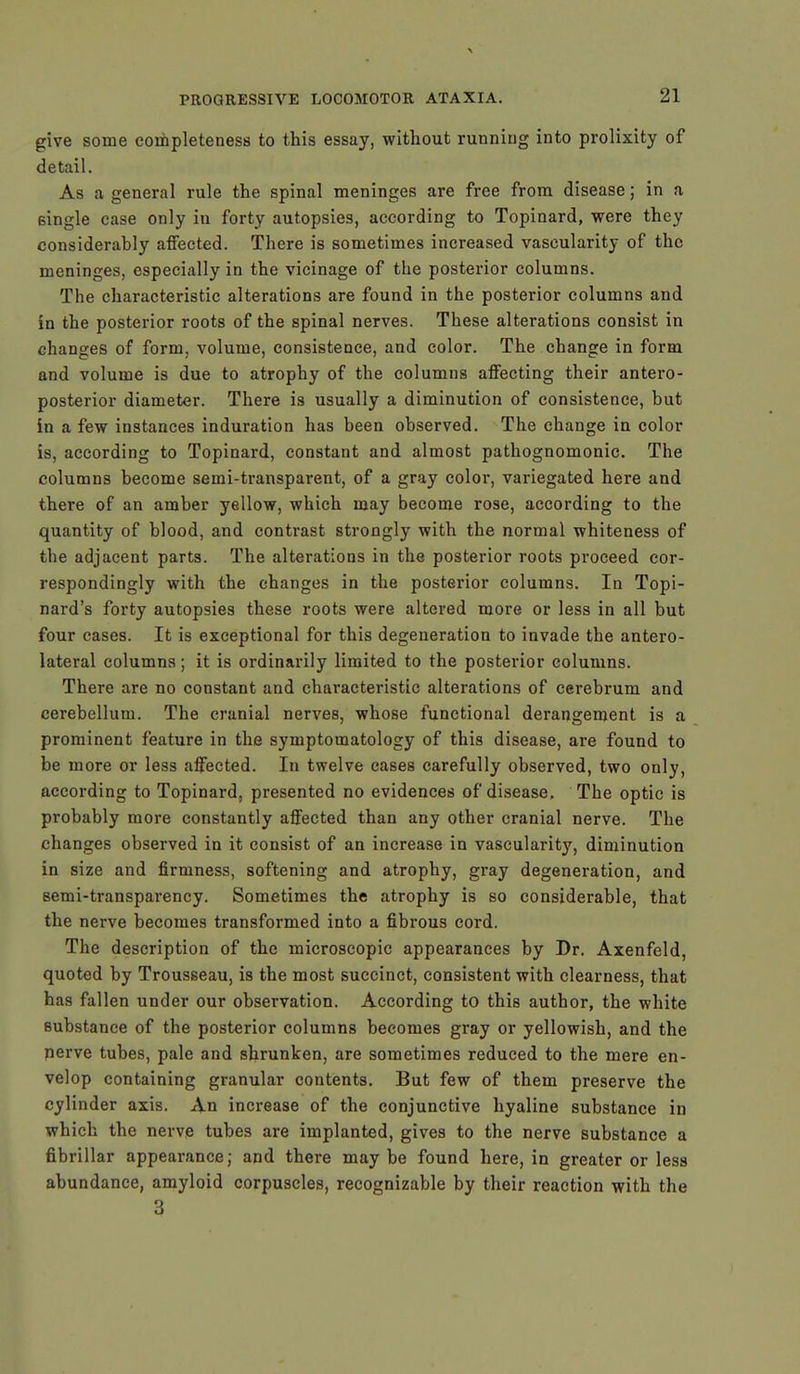 give some completeness to this essay, without running into prolixity of detail. As a general rule the spinal meninges are free from disease; in a single case only in forty autopsies, according to Topinard, were they considerably affected. There is sometimes increased vascularity of the meninges, especially in the vicinage of the posterior columns. The characteristic alterations are found in the posterior columns and in the posterior roots of the spinal nerves. These alterations consist in changes of form, volume, consistence, and color. The change in form and volume is due to atrophy of the columns affecting their antero- posterior diameter. There is usually a diminution of consistence, but in a few instances induration has been observed. The change in color is, according to Topinard, constant and almost pathognomonic. The columns become semi-transparent, of a gray color, variegated here and there of an amber yellow, which may become rose, according to the quantity of blood, and contrast strongly with the normal whiteness of the adjacent parts. The alterations in the posterior roots proceed cor- respondingly with the changes in the posterior columns. In Topi- nard's forty autopsies these roots were altered more or less in all but four cases. It is exceptional for this degeneration to invade the antero- lateral columns; it is ordinarily limited to the posterior columns. There are no constant and characteristic alterations of cerebrum and cerebellum. The cranial nerves, whose functional derangement is a prominent feature in the symptomatology of this disease, are found to be more or less affected. In twelve cases carefully observed, two only, according to Topinard, presented no evidences of disease. The optic is probably more constantly affected than any other cranial nerve. The changes observed in it consist of an increase in vascularity, diminution in size and firmness, softening and atrophy, gray degeneration, and semi-transparency. Sometimes the atrophy is so considerable, that the nerve becomes transformed into a fibrous cord. The description of the microscopic appearances by Dr. Axenfeld, quoted by Trousseau, is the most succinct, consistent with clearness, that has fallen under our observation. According to this author, the white substance of the posterior columns becomes gray or yellowish, and the nerve tubes, pale and shrunken, are sometimes reduced to the mere en- velop containing granular contents. But few of them preserve the cylinder axis. An increase of the conjunctive hyaline substance in which the nerve tubes are implanted, gives to the nerve substance a fibrillar appearance; and there maybe found here, in greater or less abundance, amyloid corpuscles, recognizable by their reaction with the 3