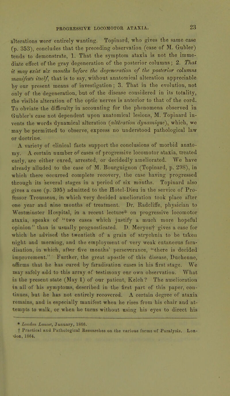 alterations were* entirely wanting. Topinard, who gives the same case (p. 353), concludes that the preceding observation (case of M. Gubler) tends to demonstrate, 1. That the symptom ataxia is not the imme- diate effect of the gray degeneration of the posterior columns; 2. That it may exist six months be/ore the degeneration of the posterior columns manifests itself that is to say, without anatomical alteration appreciable by our present means of investigation ; 3. That in the evolution, not only of the degeneration,, but of the disease considered in its totality, the visible alteration of the optic nerves is anterior to that of the cord. To obviate the difficulty in accounting for the phenomena observed in Grubler's case not dependent upon anatomical lesions, M. Topinard in- vents the words dynamical alteration (alteration dynamique), which, we may be permitted to observe, express no understood pathological law or doctrine. A variety of clinical facts support the conclusions of morbid anato- my. A certain number of cases of progi*essive locomotor ataxia, treated early, are either cured, arrested, or decidedly ameliorated. We have already alluded to the case of M. Bourguignon (Topinard, p. 208), in which there occurred complete recovery, the case having progressed through its several stages in a period of six months. Topinard also gives a case (p. 305) admitted to the Hotel-Dieu in the service of Pro- fessor Trousseau, in which very decided amelioration took place after one year and nine months of treatment. Dr. Radcliffe, physician to Westminster Hospital, in a recent lecture* on progressive locomotor ataxia, speaks of two cases whieh justify a much more hopeful opinion than is usually prognosticated. D. Meryorrf gives a case for which he advised the twentieth of a grain of strychnia to be taken night and morning, and the employment of very weak cutaneous fara- disation, in which, after five months' perseverance, there is decided improvement. Farther, the great apostle of this disease, Duchenne, affirms that he has cured by faradisation eases in his first stage. We may safely add to this array of testimony our own observation. What is the present state (May 1) of our patient, Kelch? The amelioration in all of his symptoms, described in the first part of this paper, con- tinues, but he has not entirely recovered. A certain degree of ataxia remains, and is especially manifest when he rises from his chair and at- tempts to walk, or when he turns without using his eyes to direct his * London Lancet, January, 1866. f Practical and Pathological Resoarches c-n the various forms of Paralysis. Lon- don, 1864,