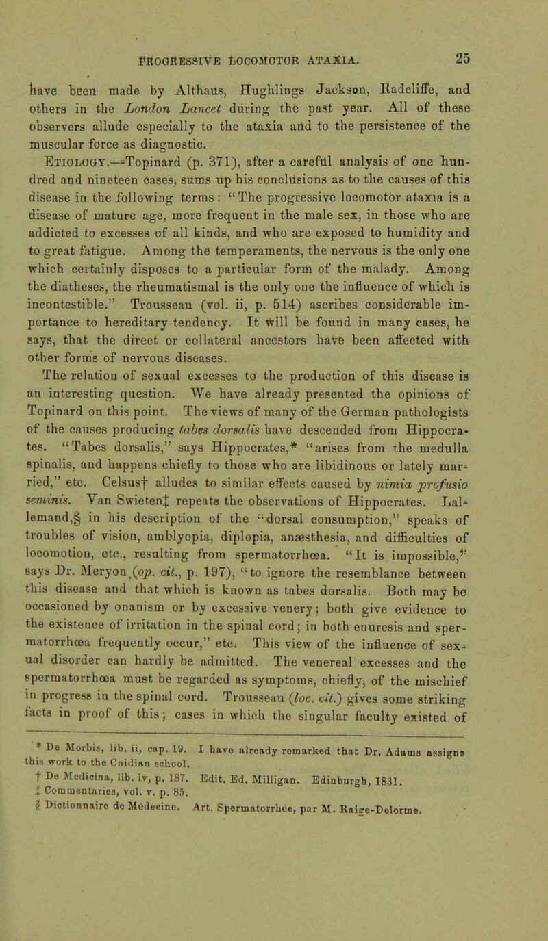 have been made by Althaus, Hughlings Jackson, Kadcliffe, and others in the London Lancet during the past year. All of these observers allude especially to the ataxia artd to the persistence of the muscular force as diagnostic. Etiology.—-Topinard (p. 371), after a careful analysis of one hun- dred and nineteen cases, sums up his conclusions as to the causes of this disease in the following terms: The progressive locomotor ataxia is a disease of mature age, more frequent in the male sex, in those who are addicted to excesses of all kinds, and who are exposed to humidity and to great fatigue. Among the temperaments, the nervous is the only one which certainly disposes to a particular form of the malady. Among the diatheses, the rheumatismal is the only one the influence of which is incontestible. Trousseau (vol. ii, p. 514) ascribes considerable im- portance to hereditary tendency. It Will be found in many cases, he says, that the direct or collateral ancestors have been affected with other forms of nervous diseases. The relation of sexual excesses to the production of this disease is an interesting question. We have already presented the opinions of Topinard on this point. The views of many of the German pathologists of the causes producing tubes dorsalis have descended from Hippocra- tes. Tabes dorsalis, says Hippocrates,* arises from the medulla spinalis, and happens chiefly to those who are libidinous or lately mar- ried, etc. Celsusf alludes to similar effects caused by nimia profusio seminis. Van SwietenJ repeats the observations of Hippocrates. Lai* lemand,§ in his description of the dorsal consumption, speaks of troubles of vision, amblyopia, diplopia, anaesthesia, and difficulties of locomotion, etc., resulting from spermatorrhoea. It is impossible,** says Dr. Meryon#(op. ait., p. 197), to ignore the resemblance between this disease and that which is known as tabes dorsalis. Both may be occasioned by onanism or by excessive veneryj both give evidence to the existence of irritation in the spinal cord; in both enuresis and sper- matorrhoea frequently occur, etc. This view of the influence of sex* ual disorder can hardly be admitted. The venereal excesses and the spermatorrhoea must be regarded as symptoms, chiefly; of the mischief in progress in the spinal cord. TroUsseau (loc. cit.) gives some striking facts in proof of this; cases in which the singular faculty existed of * De Morbis, lib. ii, cap. 19. I havo already remarked that Dr. Adams assign* this work to the Cnidian school. t De Medicina, lib. iv, p. 187. Edit. Ed. Milligan. Edinburgh, 1831. % Commentaries, vol. v. p. 85. ? Dictionnairo de Mcdecino. Art. Spermatorrhea, par M. Raise-Dolortne,