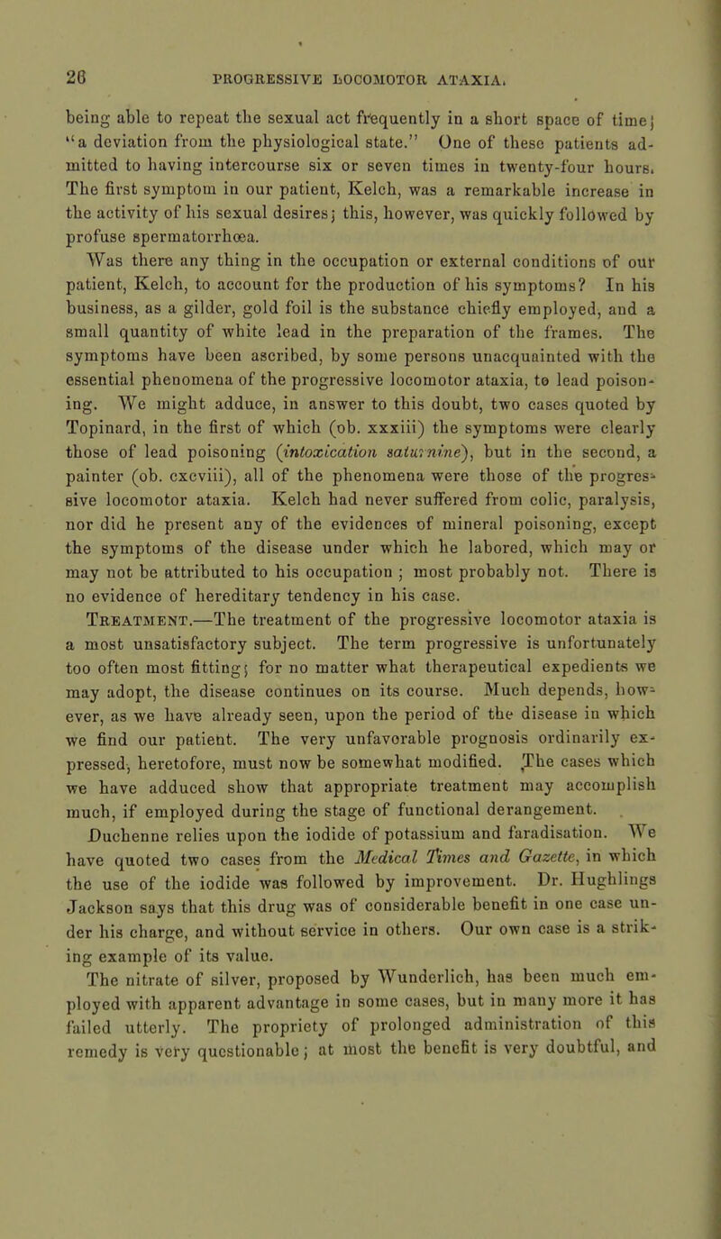 being able to repeat the sexual act frequently in a short space of timej a deviation from the physiological state. One of these patients ad- mitted to having intercourse six or seven times in twenty-four hours. The first symptom in our patient, Kelch, was a remarkable increase in the activity of his sexual desires j this, however, was quickly followed by profuse spermatorrhoea. Was there any thing in the occupation or external conditions of our patient, Kelch, to account for the production of his symptoms? In his business, as a gilder, gold foil is the substance chiefly employed, and a small quantity of white lead in the preparation of the frames. The symptoms have been ascribed, by some persons unacquainted with the essential phenomena of the progressive locomotor ataxia, to lead poison- ing. We might adduce, in answer to this doubt, two cases quoted by Topinard, in the first of which (ob. xxxiii) the symptoms were clearly those of lead poisoning (intoxication saturnine), but in the second, a painter (ob. exeviii), all of the phenomena were those of the progress sive locomotor ataxia. Kelch had never suffered from colic, paralysis, nor did he present any of the evidences of mineral poisoning, except the symptoms of the disease under which he labored, which may or may not be attributed to his occupation ; most probably not. There is no evidence of hereditary tendency in his case. Treatment.—The treatment of the progressive locomotor ataxia is a most unsatisfactory subject. The term progressive is unfortunately too often most fitting; for no matter what therapeutical expedients we may adopt, the disease continues on its course. Much depends, how- ever, as we have already seen, upon the period of the disease in which we find our patient. The very unfavorable prognosis ordinarily ex- pressed, heretofore, must now be somewhat modified. The cases which we have adduced show that appropriate treatment may accomplish much, if employed during the stage of functional derangement. Duchenne relies upon the iodide of potassium and faradisation. A\ c have quoted two cases from the Medical Times and Gazette, in which the use of the iodide was followed by improvement. Dr. Hughlings Jackson says that this drug was of considerable benefit in one case un- der his charge, and without service in others. Our own case is a strik- ing example of its value. The nitrate of silver, proposed by Wunderlich, has been much em- ployed with apparent advantage in some cases, but in many more it has failed utterly. The propriety of prolonged administration of this remedy is very questionable j at most the benefit is very doubtful, and