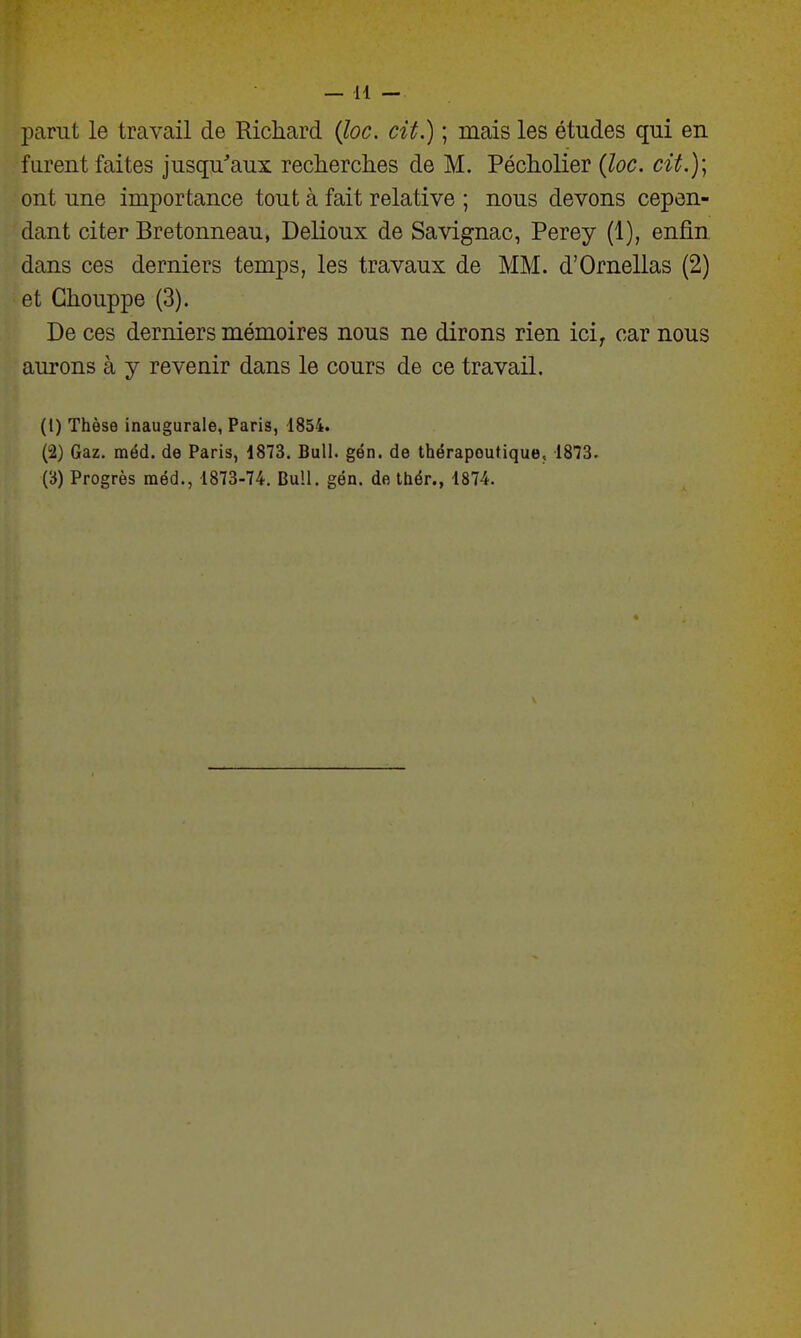 parut le travail de Richard Qoc, cit.) ; mais les études qui en furent faites jusqu'aux recherches de M. Pécholier {loc. cit.)\ ont une importance tout à fait relative ; nous devons cepen- dant citer Bretonneau, Delioux de Savignac, Perey (1), enfin dans ces derniers temps, les travaux de MM. d'Ornellas (2) et Ghouppe (3). De ces derniers mémoires nous ne dirons rien ici^ car nous aurons à y revenir dans le cours de ce travail. (1) Thèse inaugurale, Paris, 1854. (2) Gaz. méd. de Paris, 1873. Bull. gén. de thérapeutique, 1873. (b) Progrès méd., 1873-74. Bull. gén. de thér., 1874.