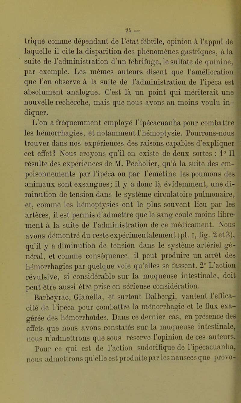 trique comme dépendant de Tétat fébrile, opinion à l'appui de laquelle il cite la disparition des phénomènes gastriques, à la suite de l'administration d'un fébrifuge, le sulfate de quinine, par exemple. Les mêmes auteurs disent que l'amélioration que l'on observe à la suite de l'administration de l'ipéca est absolument analogue. C'est là un point qui mériterait une nouvelle recherche, mais que nous avons au moins voulu in-J diquer. I L'on a fréquemment employé Tipécacuanha pour combattr les hémorrhagies, et notamment l'hémoptysie. Pourrons-nous trouver dans nos expériences des raisons capables d'expliquer cet effet? Nous croyons qu'il en existe de deux sortes : 1° Il résulte des expériences de M. Pécholier, qu'à la suite des em- poisonnements par l'ipéca ou par l'émétine les poumons des animaux sont exsangues; il y a donc là évidemment, une di- minution de tension dans le système circulatoire pulmonaire, et, comme les hémoptysies ont le plus souvent lieu par les artères, il est permis d'admettre que le sang coule moins libre- ment à la suite de l'administration de ce médicament. Nous avons démontré du reste expérimentalement (pl. i, fig. 2 et 3), qu'il y a diminution de tension dans le système artériel gé- néral, et comme conséquence, il peut produire un arrêt des hémorrhagies par quelque voie qu'elles se fassent. 2° L'action révulsive, si considérable sur la muqueuse intestinale, doit peut-être aussi être prise en sérieuse considération. Barbeyrac, Gianella, et surtout Dalbergi, vantent l'effica- cité de l'ipéca pour combattre la ménorrhagie et le flux exa- gérée des hémorrhoïdes. Dans ce dernier cas, en présence des effets que nous avons constatés sur la muqueuse intestinale, nous n'admettrons que sous réserve l'opinion de ces auteurr^. Pour ce qui est de l'action sudorifique de l'ipécacuanha, nous admettrons qu'elle est produite par les nausées que provo-