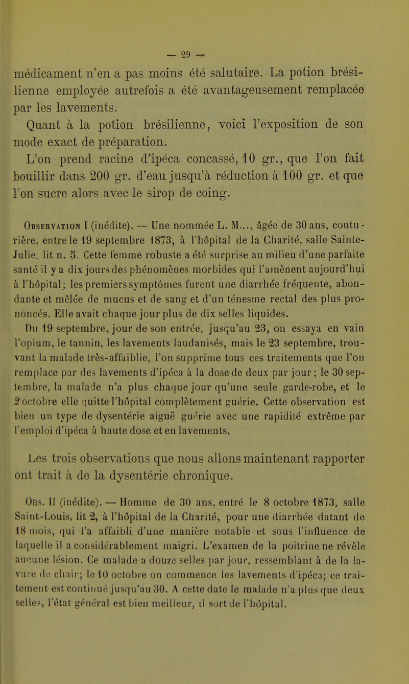 médicament n'en a pas moins été salutaire. La potion brési- lienne employée autrefois a été avantageusement remplacée par les lavements. Quant à la potion brésilienne, voici l'exposition de son mode exact de préparation. L'on prend racine d^'ipéca concassé, 10 gr., que l'on fait bouillir dans 200 gr. d'eau jusqu'à réduction à 100 gr. et que l'on sucre alors avec le sirop de coing. Obseiivation I (inédite). — Une nommée L. M..., âgée de 30ans, coutu- rière, entre le 19 septembre J873, à Thopital de la Charité, salle Sainte- Julie, lit n. 5. Cette femme robuste a été surprise au milieu d'une parfaite santé il y a dix jours des phénomènes morbides qui l'amènent aujourd'hui à l'hôpital; les premiers symptômes furent une diarrhée fréquente, abon- dante et mêlée de mucus et de sang et d'un ténesme rectal des plus pro- noncés. Elle avait chaque jour plus de dix selles liquides. Du 19 septembre, jour de son entrée, jusqu'au 23, on essaya en vain l'opium, le tannin, les lavements laudanisés, mais le 23 septembre, trou- vant la malade très-affaiblie, l'on supprime tous ces traitements que l'on remplace par des lavements d'ipéca à la dose de deux par jour ; le 30 sep- tembre, la malade n'a plus chaque jour qu'une seule garde-robe, et le 2 octobre elle quitte l'hôpital complètement guérie. Cette observation est bien un type de dysentérie aiguë gui'rie avec une rapidité extrême par remploi d'ipéca à haute dose et en lavements. Les trois observations que nous allons maintenant rapporter ont trait à de la dysentérie chronique. Ob5. Il (inédite). — Homme de 30 ans, entré le 8 octobre 4873, salle Saint-Louis, lit % à l'hôpital de la Charité, pour une diarrhée datant de 18 mois, qui l'a affaibli d'une manière notable et sous l'influence de lafiuelle il a considérablement maigri. L'examen de la poitrine ne révèle au<;une lésion. Ce malade a douze selles par jour, ressemblant à de la la- vuie dt! chnir; le 10 octobre on commence les lavements d'ipéca; ce trai- tement est contiimé jusqu'au 30. A cette date le malade n'a plus (|ue deux selles l'état général est bien meilleur, il sort de l'hôpital.