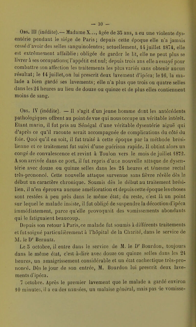 Ods. III (inédite).— Madiime X..., âgée de 35 ans, a eu une violente dys- enterie pendant le siège de Paris ; depuis cette époque elle n'a jamais cesséd'avoir des selles sanguinolentes; actuellement, 14 juillet 1874, elle est extrêmement affaiblie; obligée de garder le lit, elle ne peut plus se livrer à ses occupations; l'appétit est nul; depuis trois ans elle a essayé pour combattre son affection les ti aitements les plus variés sans obtenir aucun résultat; le d4 juillet,on lui prescrit deux lavement d'ipéca; le 16, la ma- lade a bien gardé ses lavements; elle n'a plus que trois ou quatre selles dans les 24 heures au lieu de douze ou quinze et de plus elles contiennent moins de sang. Obs. IV (inédite). — 11 s'agit d'un jeune homme dont les antécédents pathologiques offrent au point de vue qui nous occupe un véritable intérêt. Etant marin, il fut pris au Sénégal d'une véritable dysentérie aiguë qui d'après ce qu'il raconte serait accompagnée de complications du côté du foie. Quoi qu'il en soit, il fut traité à cette époque par la méthode brési- lienne et ce traitement fut suivi d'une guérison rapide. Il obtint alors un congé de convalescence et revint à Toulon vers le mois de juillet 1872. A son arrivée dans ce port, il fut repris d'une nouvelle attaque de dysen- térie avec douze ou quinze selles dans les 24 heures et ténesme rectal très-prononcé. Cette nouvelle attaque survenue sans fièvre révèle dès le début un caractère chronique. Soumis dès le début au traitement brési- lien, il n'en éprouva aucune amélioration et depuis cette époque les choses sont restées à peu près dans le même état; du reste, c'est là un point sur lequel le malade insiste, il fut obligé de suspendre la décoction d'ipéca immédiatement, parce qu'elle provoquait des vomissements abondants qui le fatiguaient beaucoup. Depuis son retour à Paris, ce malade fut soumis à différents traitements et fut soigné particulièrement à l'hôpital de la Charité, dans le service de M. le D Bernulz. Le o octobre, il entre dans le service de iM. le D* Bourdon, toujours dans le même élat, c'est à-dire avec douze ou quinze selles dans les 24 heures, un amaigrissement considérable et un état cachectique très-pro- nonré. Dès le jour de son entrée, M. Bourdon lui prescrit deux lave- ments d'ipéca. 7 octobre. Après le premier lavement que le malade a gardé environ 10 minutes, il a eu des nausées, un malaise général, mais pas de vomisse-