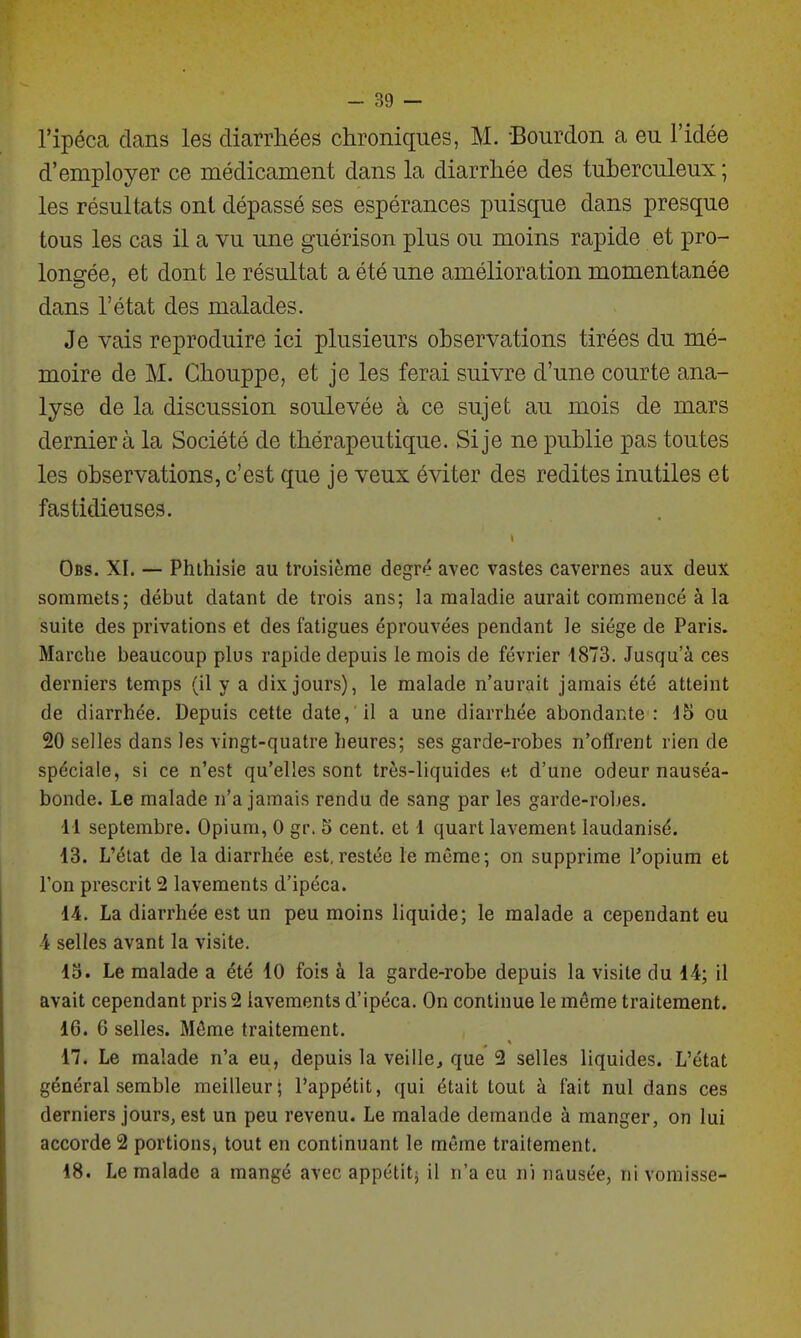 l'ipéca dans les diarrhées chroniques, M. Bourdon a eu l'idée d'employer ce médicament dans la diarrhée des tuberculeux; les résultats ont dépassé ses espérances puisque dans presque tous les cas il a vu une guérison plus ou moins rapide et pro- longée, et dont le résultat a été une amélioration momentanée dans l'état des malades. Je vais reproduire ici plusieurs observations tirées du mé- moire de M. Chouppe, et je les ferai suivre d'une courte ana- lyse de la discussion soulevée à ce sujet au mois de mars dernier à la Société de thérapeutique. Si je ne publie pas toutes les observations, c'est que je veux éviter des redites inutiles et fastidieuses. Obs. XI. — Phlhisie au troisième degré avec vastes cavernes aux deux sommets; début datant de trois ans; la maladie aurait commencé à la suite des privations et des fatigues éprouvées pendant le siège de Paris. Marche beaucoup plus rapide depuis le mois de février 4873. Jusqu'à ces derniers temps (il y a dix jours), le malade n'aurait jamais été atteint de diarrhée. Depuis cette date, il a une diarrhée abondante : 45 ou 20 selles dans les vingt-quatre heures; ses garde-robes n'oflrent rien de spéciale, si ce n'est qu'elles sont très-liquides et d'une odeur nauséa- bonde. Le malade n'a jamais rendu de sang par les garde-robes. 11 septembre. Opium, 0 gr. 5 cent, et 1 quart lavement laudanisé. 13. L'état de la diarrhée est,restée le même; on supprime l'opium et l'on prescrit 2 lavements d'ipéca. 14. La diarrhée est un peu moins liquide; le malade a cependant eu 4 selles avant la visite. 15. Le malade a été 10 fois à la garde-robe depuis la visite du 14; il avait cependant pris 2 lavements d'ipéca. On continue le même traitement. 16. 6 selles. Môme traitement. 17. Le malade n'a eu, depuis la veille^ que 2 selles liquides. L'état général semble meilleur; l'appétit, qui était tout à fait nul dans ces derniers jours, est un peu revenu. Le malade demande à manger, on lui accorde 2 portions, tout en continuant le même traitement. 18. Le malade a mangé avec appétitj il n'a eu ni nausée, ni vomisse-