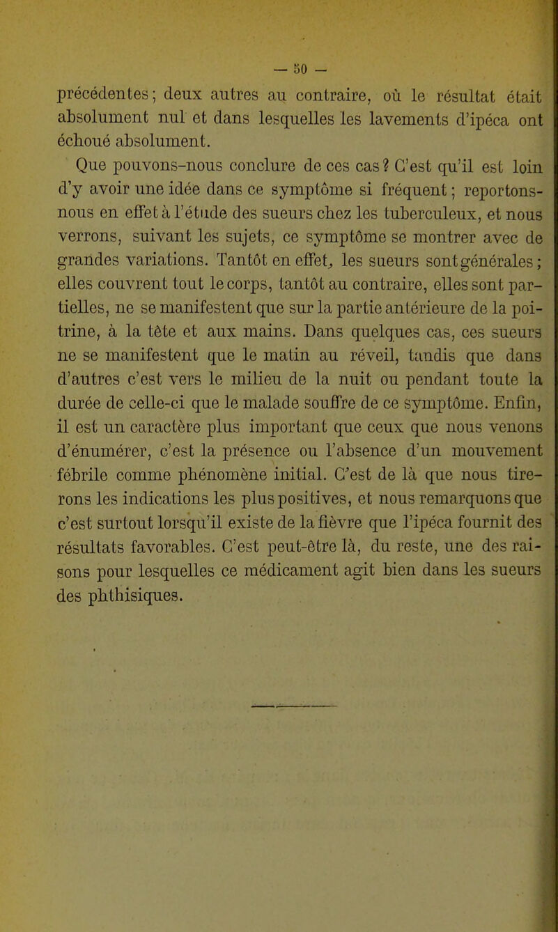 précédentes; deux autres au contraire,, où le résultat était absolument nul et dans lesquelles les lavements d'ipéca ont échoué absolument. Que pouvons-nous conclure de ces cas ? C'est qu'il est loin d'y avoir une idée dans ce symptôme si fréquent ; reportons- nous en effet à l'étude des sueurs chez les tuberculeux, et nous verrons, suivant les sujets, ce symptôme se montrer avec de grandes variations. Tantôt en effets les sueurs sont générales; elles couvrent tout le corps, tantôt au contraire, elles sont par- tielles, ne se manifestent que sur la partie antérieure de la poi- trine, à la tête et aux mains. Dans quelques cas, ces sueurs ne se manifestent que le matin au réveil, tandis que dans d'autres c'est vers le milieu de la nuit ou pendant toute la durée de celle-ci que le malade souffre de ce symptôme. Enfin, il est un caractère plus important que ceux que nous venons d'énumérer, c'est la présence ou l'absence d'un mouvement fébrile comme phénomène initial. Cest de là que nous tire- rons les indications les plus positives, et nous remarquons que c'est surtout lorsqu'il existe de la fièvre que l'ipéca fournit des résultats favorables. C'est peut-être là, du reste, une des rai- sons pour lesquelles ce médicament agit bien dans les sueurs des phthisiques.