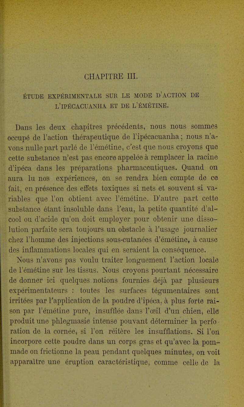 ÉTUDE EXPÉRIMENTALE SUR LE MODE D'ACTION DE L'IPÉGAGUANHA et DE l'émétine. Dans les deux chapitres précédents, nous nous sommes occupé de l'action thérapeutique de l'ipécacuanha ; nous n'a- vons nulle part parlé de l'émétine, c'est que nous croyons que cette substance n'est pas encore appelée à remplacer la racine d'ipéca dans les préparations pharmaceutiques. Quand on aura lu nos expériences, on se rendra bien compte de ce fait, en présence des effets toxiques si nets et souvent si va- riables que l'on obtient avec l'émétine. D'autre part cette substance étant insoluble dans Teau, la petite quantité d'al- cool ou d'acide qu'on doit employer pour obtenir une disso- lution parfaite sera toujours un obstacle à Tusage journalier chez l'homme des injections sous-cutanées d'émétine, à cause des inflammations locales qui en seraient la conséquence. Nous n'avons pas voulu, traiter longuement l'action locale de l'émétine sur les tissus. Nous croyons pourtant nécessaire de donner ici quelques notions fournies déjà par plusieurs expérimentateurs : toutes les surfaces tégumentaires sont irritées par Tapplication de la poudre d'ipéca, à plus forte rai- son par l'émétine pure, insufflée dans l'œil d'un chien, elld produit une phlegmasie intense pouvant déterminer la perfo ■ ration de la cornée^ si l'on réitère les insufflations. Si l'on incorpore cette poudre dans un corps gras et qu'avec la pom- made on frictionne la peaii pendant quelques minutes, on voit apparaître une éruption caractéristique, comme celle de la