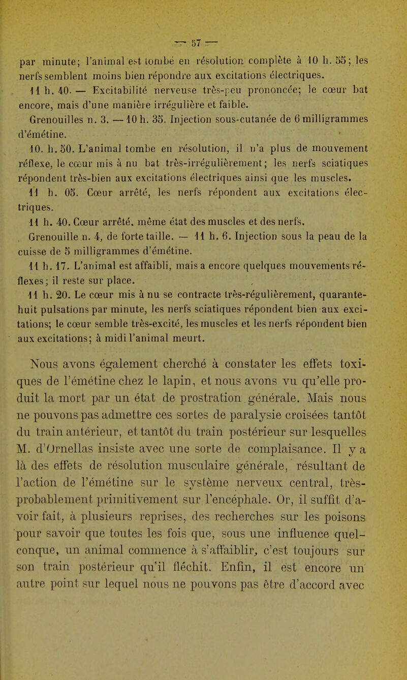 par minute; l'animal est tombé en résolution complète à 10 h. 55; les nerfs semblent moins bien répondre aux excitations électriques. H h. 40. — Excitabilité nerveuse très-peu prononcée; le cœur bat encore, mais d'une manière irrégulière et faible. Grenouilles n. 3. —10h. 35. Injection sous-cutanée de 6 milligrammes d'émétine. 10. h. 50. L'animal tombe en résolution, il n'a plus de mouvement réflexe, le cœur mis à nu bat très-irrégulièrement; les nerfs sciatiques répondent très-bien aux excitations électriques ainsi que les muscles. i\ h. 05. Cœur arrêté, les nerfs répondent aux excitations élec- triques. H h. 40. Cœur arrêté, même état des muscles et des nerfs. Grenouille n. 4, de forte taille. — il h. 6. Injection sous la peau de la cuisse de 5 milligrammes d'émétine. 11 h. 17. L'animal est affaibli, mais a encore quelques mouvements ré- flexes; il reste sur place. H h. 20. Le cœur mis à nu se contracte très-régulièrement, quarante- huit pulsations par minute, les nerfs sciatiques répondent bien aux exci- tations; le cœur semble très-excité, les muscles et les nerfs répondent bien aux excitations; à midi l'animal meurt. Nous avons également cherché à constater les effets toxi- ques de l'émétine chez le lapin, et nous avons vu qu'elle pro- duit la mort par un état de prostration générale. Mais nous ne pouvons pas admettre ces sortes de paralysie croisées tantôt du train antérieur, et tantôt du train postérieur sur lesquelles M. d'Ornellas insiste avec une sorte de complaisance. Il y a là des effets de résolution musculaire générale, résultant de l'action de l'émétine sur le système nerveux central, très- probablement primitivement sur l'encéphale. Or, il suffit d'a- voir fait, à plusieurs reprises, des recherches sur les poisons pour savoir que toutes les fois que, sous une influence quel- conque, un animal commence à s'affaiblir, c'est toujours sur son train postérieur qu'il fléchit. Enfin, il est encore un autre point sur lequel nous ne pouvons pas être d'accord avec