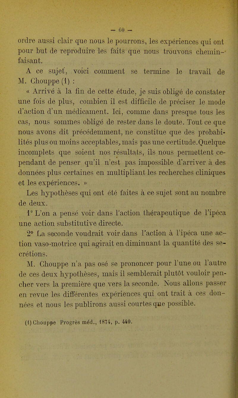 ordre aussi clair que nous le pourrons, les expériences qui ont pour but de reproduire les faits que nous trouvons chemin-' faisant. A ce sujet', voici comment se termine le travail de M. Gliouppe (1) : « Arrivé à la fin de cette étude, je suis obligé de constater une fois de plus, combien il est difficile de préciser le mode d'action d'un médicament. Ici, comme dans presque tous les cas, nous sommes obligé de rester dans le doute. Tout ce que nous avons dit précédemment, ne constitue que des probabi- lités plus ou moins acceptables^ mais pas une certitude.Quelque incomplets que soient nos résultats, ils nous permettent ce- pendant de penser qu'il n'est pas impossible d'arriver à des données plus certaines en multipliant les recherches cliniques et les expériences. » Les hypothèses qui ont été faites à ce sujet sont au nombre de deux. 1 L'on a pensé voir dans l'action thérapeutique de l'ipéca une action substitutive directe. 2° La seconde voudrait voir dans Taction à l'ipéca une ac- tion vaso-motrice qui agirait en diminuant la quantité des sé- crétions. M. Ghouppe n'a pas osé se prononcer pour l'une ou l'autre de ces deux hypothèses, mais il semblerait plutôt vouloir pen- cher vers la première que vers la seconde. Nous allons passer en revue les différentes expériences qui ont trait à ces don- nées et nous les publirons aussi courtes que possible. (l)Ghouppo Progrès méd., 1874, p. 440.