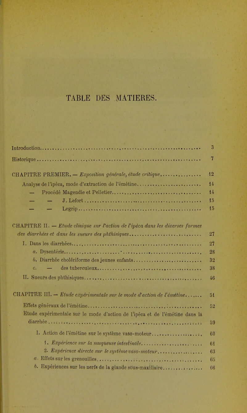 TABLE DES MATIERES. Introduction 3 Historique 7 CHAPITRE PREMIER. — Exposition générale, étude critique 12 Analyse de l'ipéca, mode d'extraction de l'émétine 14 — Procédé Magendie et Pelletier 14 — — J. Lefort 15 — — Legrip , 15 CHAPITRE II. — Etude clinique sur [action de l'ipéca dans les diDersés formes des diarrhées et dans les sueurs des phthisiques 2t I. Dans les diarrhées. • i 27 a. Dysenterie • , â8 h. Diarrhée cholêriforrae des jeunes enfants 32 c. — des tuberculeux , 38 II. Sueurs des phthisiques. 46 CHAPITRE IIÎ. — Etude expérimentale sur le mode d'action de témétine 51 Effets généraux de l'émétine 52 Ëtude expérimentale sur le mode d'action dë l'ipéca et de l'émétine dans là diarrhée ; i i i, i » 59 I. Action de l'émétine sur le système vaso-moteur ;. 60 1. Expérience sur la muqueuse iniesiinûle 6i 2. Expérience directe sur le si/stème vaso-moteur 63 «. Effets sur les grenouilles 65 b. Expériences sur les nerfs de la glande sdus-maxillaire 66