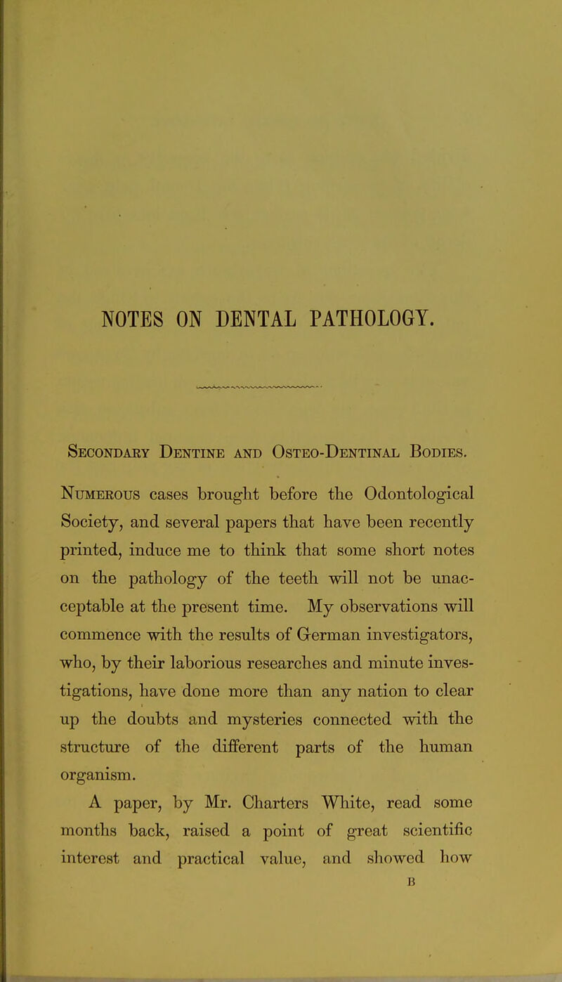 NOTES ON DENTAL PATHOLOGY. Secondary Dentine and Osteo-Dentinal Bodies. Numerous cases brought before the Odontological Society, and several papers that have been recently printed, induce me to think that some short notes on the pathology of the teeth will not be unac- ceptable at the present time. My observations will commence with the results of German investigators, who, by their laborious researches and minute inves- tigations, have done more than any nation to clear up the doubts and mysteries connected with the structure of the different parts of the human organism. A paper, by Mr. Charters White, read some months back, raised a point of great scientific interest and practical value, and showed how B