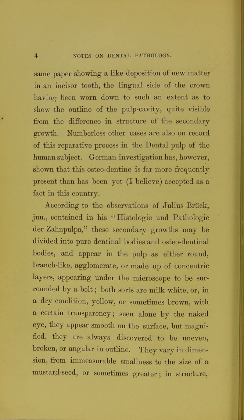 same paper showing a like deposition of new matter in an incisor tooth, the lingual side of the crown having been worn down to such an extent as to show the outline of the pulp-cavity, quite visible from the difference in structure of the secondary- growth. Nmnberless other cases are also on record of this reparative process in the Dental pulp of the human subject. German investigation has, however, shown that this osteo-dentine is far more frequently present than has been yet (I believe) accepted as a fact in this country. According to the observations of Julius Briick, jun., contained in his  Histologic und Pathologic der Zahnpulpa, these secondary growths may be divided into pure dentinal bodies and osteo-dentinal bodies, and appear in the pulp as either round, branch-like, agglomerate, or made up of concentric layers, appearing under the microscope to be sur- rounded by a belt; both sorts are milk white, or, in a dry condition, yellow, or sometimes brown, with a certain transparency; seen alone by the naked eye, they appear smooth on the surface, but magni- fied, they are always discovered to be uneven, broken, or angular in outline. They vary in dimen- sion, from immeasurable smallness to tlie size of a mustard-seed, or sometimes greater; in structure.