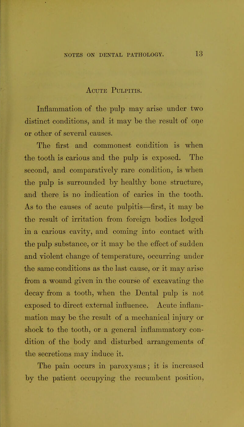 Acute Pulpitis. Inflammation of the pulp may arise under two distinct conditions, and it may be the result of one or other of several causes. The first and commonest condition is when the tooth is carious and the pulp is exposed. The second, and comparatively rare condition, is when the pulp is surrounded by healthy bone structure, and there is no indication of caries in the tooth. As to the causes of acute pulpitis—^first, it may be the result of irritation from foreign bodies lodged in a carious cavity, and coming into contact with the pulp substance, or it may be the effect of sudden and violent change of temperature, occurring under the same conditions as the last cause, or it may arise from a wound given in the course of excavating the decay from a tooth, when the Dental pulp is not exposed to direct external influence. Acute inflam- mation may be the result of a mechanical injury or shock to the tooth, or a general inflammatory con- dition of the body and disturbed arrangements of the secretions may induce it. The pain occurs in paroxysms ; it is increased by the patient occupying the recumbent position.