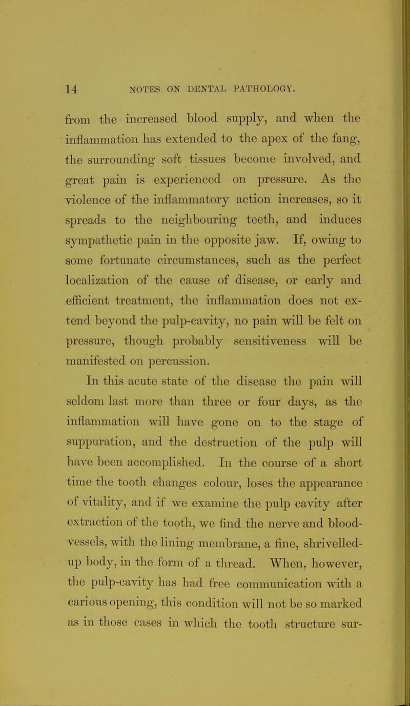 from the increased blood supply, and when the inflammation has extended to the apex of the fang, the smTOunding soft tissues become involved, and great pain is experienced on pressure. As the violence of the inflammatory action increases, so it spreads to the neighbouring teeth, and induces sympathetic pain in the opj)Osite jaw. If, owing to some fortunate circumstances, such as the perfect localization of the cause of disease, or early and efficient treatment, the inflammation does not ex- tend beyond the pulp-cavity, no pain will be felt on pressure, though probably sensitiveness will be manifested on percussion. In this acute state of the disease the pain will seldom last more than three or four days, as the inflammation will have gone on to the stage of suppuration, and the destruction of the pulp will have been accomplished. In the course of a short time the tooth changes colour, loses the appearance of vitality, and if we examine the pulp cavity after extraction of the tooth, we find the nerve and blood- vessels, with the lining membrane, a fine, shrivelled- up body, in the form of a thread. When, however, the pulp-cavity has had free communication with a carious opening, this condition will not be so marked as in those cases in wliich tlie tootli structure sur-