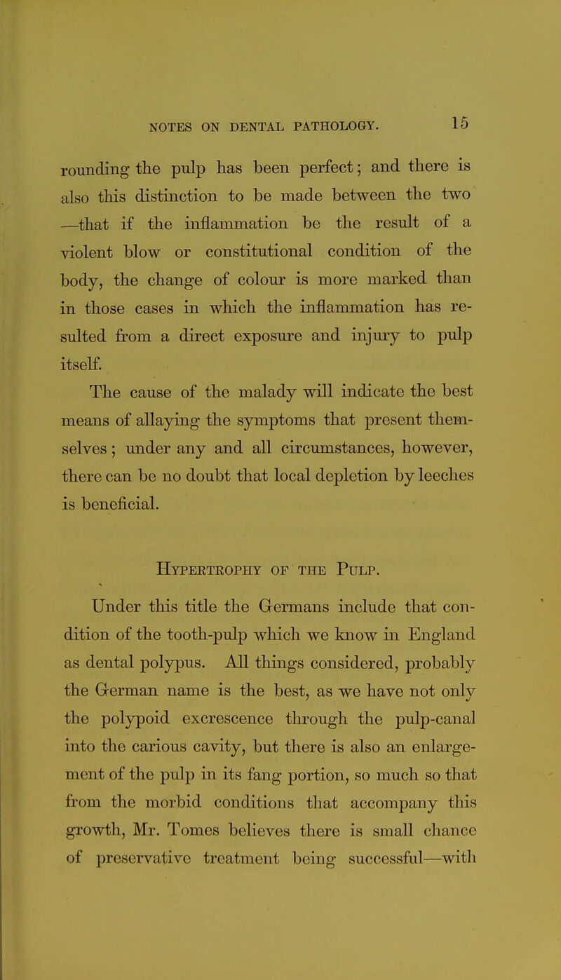 rounding the pulp has been perfect; and there is also this distinction to be made between the two —that if the inflammation be the result of a violent blow or constitutional condition of the body, the change of colour is more marked than in those cases in which the inflammation has re- sulted from a direct exposure and injury to pulp itself. The cause of the malady will indicate the best means of allaying the symptoms that present them- selves ; under any and all circumstances, however, there can be no doubt that local depletion by leeches is beneficial. Hypertrophy of the Pulp. Under this title the Germans include that con- dition of the tooth-pulp which we know in England as dental polypus. All things considered, probably the German name is the best, as we have not only the polypoid excrescence through the pulp-canal into the carious cavity, but there is also an enlarge- ment of the pulp in its fang portion, so much so that from the morbid conditions that accompany this growth, Mr. Tomes believes there is small chance of preservative treatment being successful—with