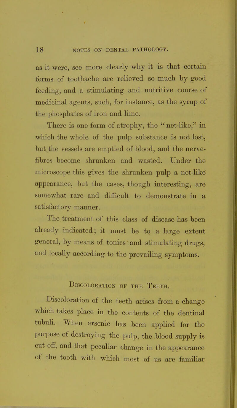 as it were, see more clearly why it is that certain forms of toothache are relieved so much by good feeding, and a stimulating and nutritive com-se of medicinal agents, such, for instance, as the syrup of the phosphates of iron and lime. There is one form of atrophy, the  net-like, in which the whole of the pulp substance is not lost, but the vessels are emptied of blood, and the nerve- fibres become shrunken and wasted. Under the microscope this gives the slu-unken pulp a net-like appearance, but the cases, though interesting, are somewhat rare and difficult to demonstrate in a satisfactory manner. The treatment of this class of disease has been already indicated; it must be to a large extent general, by means of tonics ■ and stimulating drugs, and locally according to the prevailing sjonptoms. Discoloration of the Teeth. Discoloration of the teeth arises from a change which takes place in the contents of the dentinal tubuli. When arsenic has been applied for the purpose of destroying the pulp, the blood supply is cut off, and that peculiar change in the appearance of the tooth with which most of us are familiar