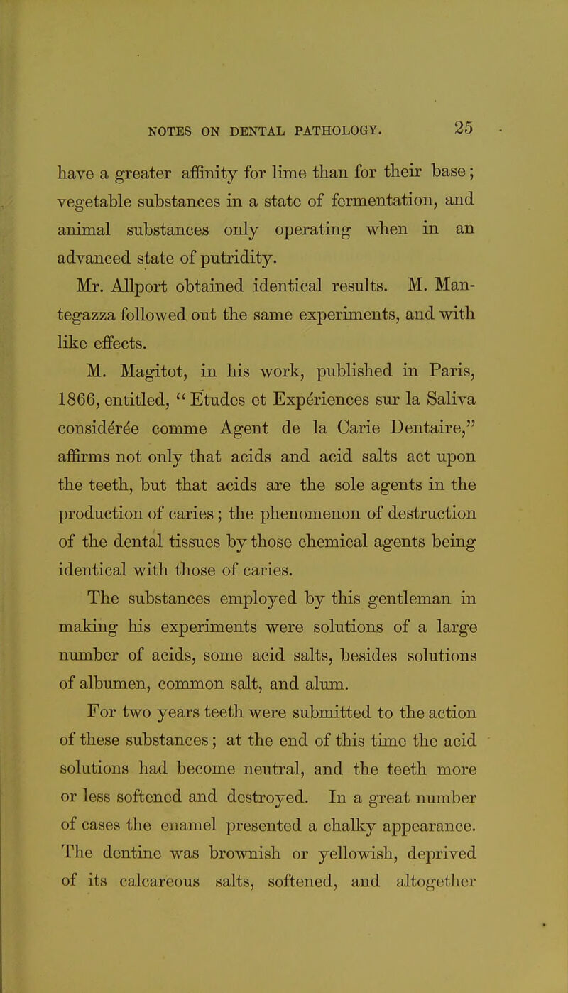 have a greater affinity for lime tlian for their base; vegetable substances in a state of fermentation, and animal substances only operating when in an advanced state of putridity. Mr. Allport obtained identical results. M. Man- tegazza followed out the same experiments, and with like effects. M. Magitot, in his work, published in Paris, 1866, entitled,  Etudes et Experiences sur la Saliva considdr^e comme Agent de la Carie Dentaire, affirms not only that acids and acid salts act upon the teeth, but that acids are the sole agents in the production of caries; the phenomenon of destruction of the dental tissues by those chemical agents being identical with those of caries. The substances employed by this gentleman in making his experiments were solutions of a large number of acids, some acid salts, besides solutions of albumen, common salt, and alum. For two years teeth were submitted to the action of these substances; at the end of this time the acid solutions had become neutral, and the teeth more or less softened and destroyed. In a great number of cases the enamel presented a chalky appearance. The dentine was brownish or yellowish, deprived of its calcareous salts, softened, and altogotlior