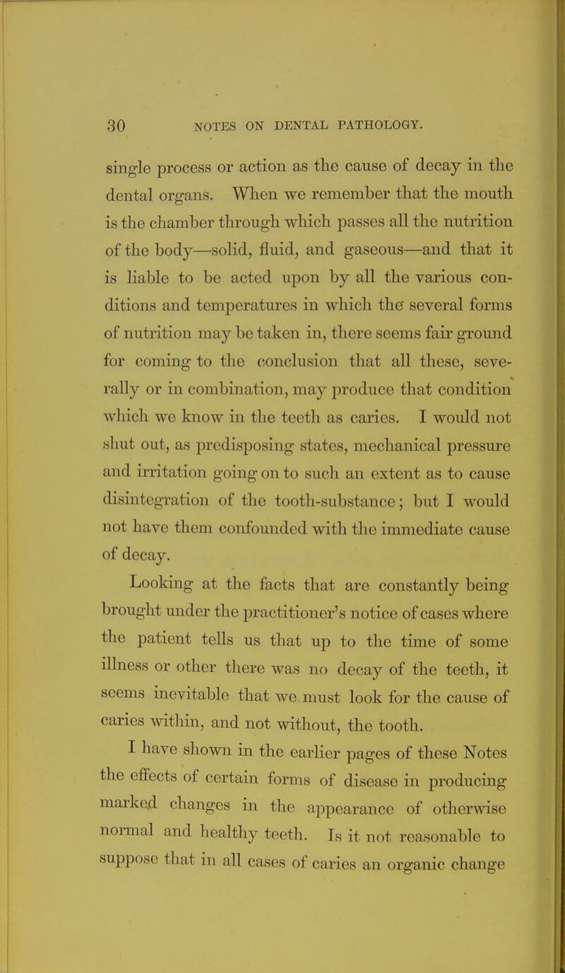 single process or action as the cause of decay in the dental organs. When we remember that the mouth is the chamber through which passes all the nutrition of the body—solid, fluid, and gaseous—and that it is liable to be acted upon by all the various con- ditions and temperatm-es in which the several forms of nutrition may be taken in, there seems fair ground for coming to the conclusion that all these, seve- rally or in combination, may produce that condition which we know in the teeth as caries. I would not shut out, as predisposing states, mechanical pressm'e and irritation going on to such an extent as to cause disintegration of the tooth-substance; but I would not have them confounded with the immediate cause of decay. Looking at the facts that are constantly being brought under the practitioner's notice of cases where the patient tells us that up to the time of some illness or other there was no decay of the teeth, it seems mevitable that we must look for the cause of caries within, and not without, the tooth. I have shown in the earlier pages of these Notes the effects of certain forms of disease in producing marked changes in the appearance of otherwise nonnal and healthy teeth. Is it not reasonable to suppose that in all cases of caries an organic change