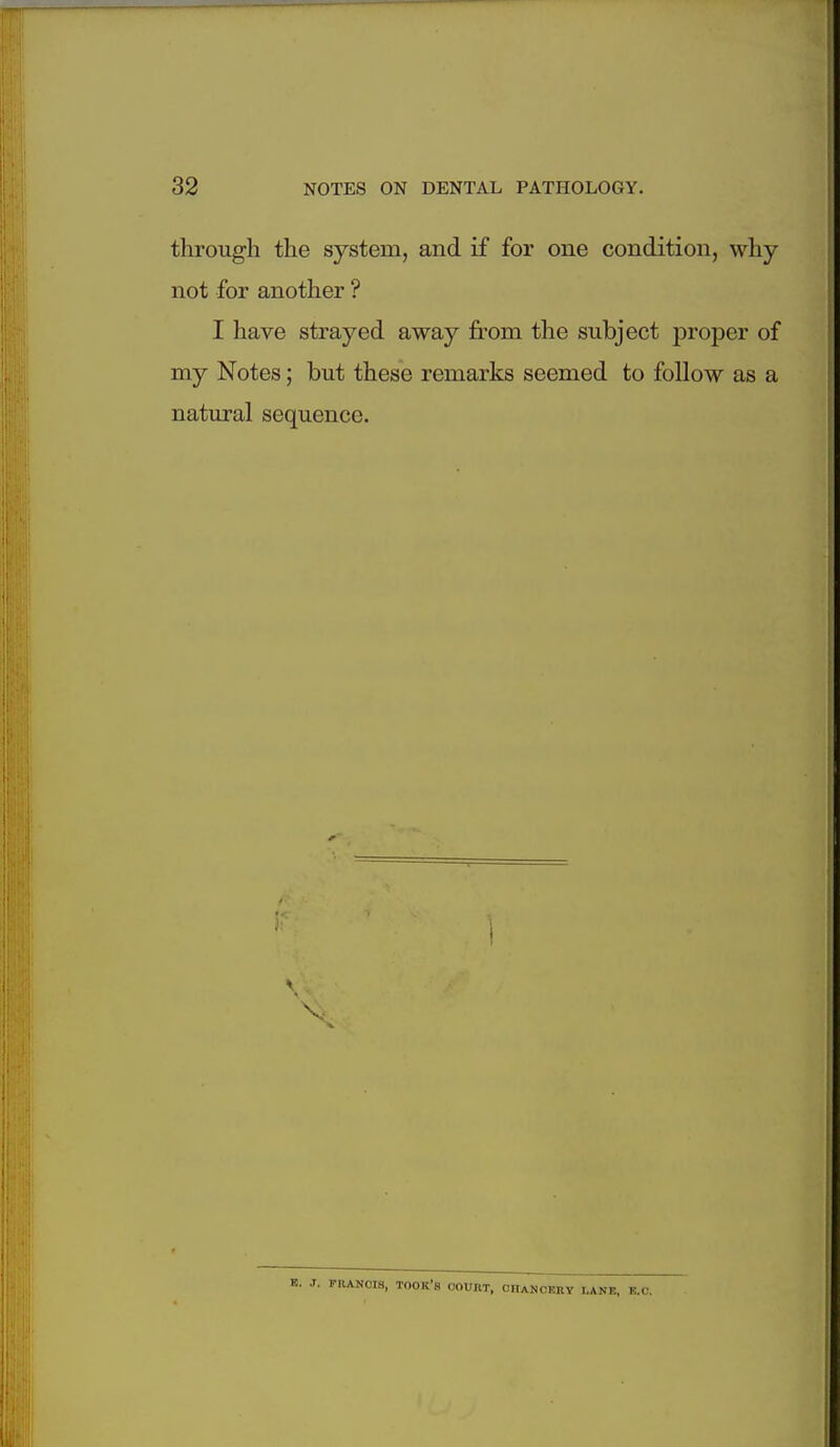 through the system, and if for one condition, why not for another ? I have strayed away fi'om the subject proper of my Notes; but these remarks seemed to follow as a natural sequence. B. J. FRANCIS, TOOK'a OOUHT, OnANCERY I,ANE, K.C.