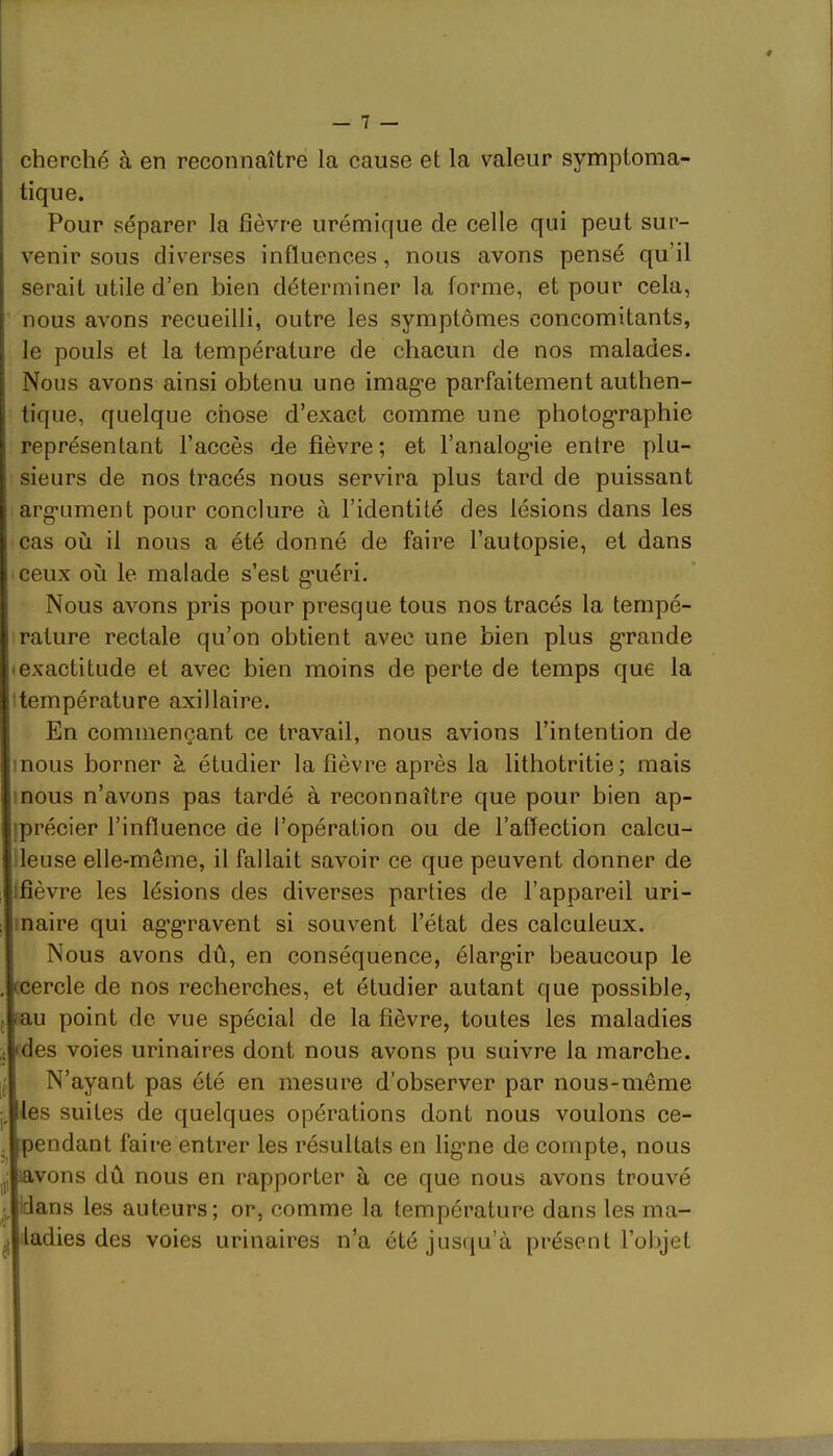 cherché à en reconnaître la cause et la valeur symptoma- tique. Pour séparer la fièvre urémique de celle qui peut sur- venir sous diverses influences, nous avons pensé qu’il serait utile d’en bien déterminer la forme, et pour cela, nous avons recueilli, outre les symptômes concomitants, le pouls et la température de chacun de nos malades. Nous avons ainsi obtenu une image parfaitement authen- tique, quelque chose d’exact comme une photographie représentant l’accès de fièvre; et l’analogie entre plu- : sieurs de nos tracés nous servira plus tard de puissant argument pour conclure à l’identité des lésions dans les cas où il nous a été donné de faire l’autopsie, et dans ceux où le malade s’est guéri. Nous avons pris pour presque tous nos tracés la tempé- rature rectale qu’on obtient avec une bien plus grande (exactitude et avec bien moins de perte de temps que la Itempérature axillaire. En commençant ce travail, nous avions l’intention de mous borner à étudier la fièvre après la lithotritie; mais mous n’avons pas tardé à reconnaître que pour bien ap- iprécier l’influence de l’opération ou de l’affection calcu- deuse elle-même, il fallait savoir ce que peuvent donner de îfièvre les lésions des diverses parties de l’appareil uri- Imaire qui aggravent si souvent l’état des calculeux. Nous avons dû, en conséquence, élargir beaucoup le ccercle de nos recherches, et étudier autant que possible, iau point de vue spécial de la fièvre, toutes les maladies ides voies urinaires dont nous avons pu suivre la marche. N’ayant pas été en mesure d’observer par nous-même lies suites de quelques opérations dont nous voulons ce- [pendant faire entrer les résultats en ligme de compte, nous Lvons dû nous en rapporter à ce que nous avons trouvé dans les auteurs; or, comme la température dans les ma- ladies des voies urinaires n’a été jusqu’à présent l’objet