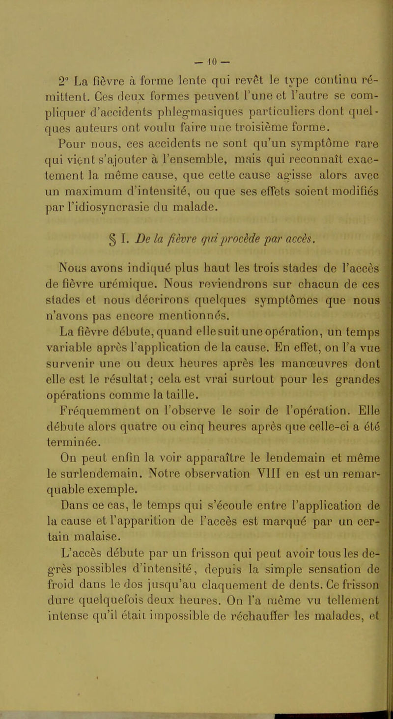 1 2” La fièvre à forme lente qui revêt le type continu ré- mittent. Ces deux formes peuvent f une et l’autre se com- pliquer d’accidents phleg'niasiques particuliers dont quel- ques auteurs ont voulu faire une troisième forme. Pour nous, ces accidents ne sont qu’un symptôme rare qui vient s’ajouter à l’ensemble, mais qui reconnaît exac- tement la même cause, que cette cause agâsse alors avec un maximum d’intensité, ou que ses effets soient modifiés par l’idiosyncrasie du malade. § I. De la fièvre qui procède par accès. j Nous avons indiqué plus haut les trois stades de l’accès de fièvre urémique. Nous reviendrons sur chacun de ces stades et nous décrirons quelques symptômes que nous n’avons pas encore mentionnés. La fièvre débute, quand ellesuit une opération, un temps variable après l’application de la cause. En effet, on l’a vue survenir une ou deux heures après les manœuvres dont elle est le résultat; cela est vrai surtout pour les grandes | opérations comme la taille. | Fréquemment on l’observe le soir de l’opération. Elle débute alors quatre ou cinq heures après que celle-ci a été terminée. ‘ On peut enfin la voir apparaître le lendemain et même ; le surlendemain. Notre observation VIII en est un remar- ^ quable exemple. ■ Dans ce cas, le temps qui s’écoule entre l’application de la cause et l’apparition de f accès est marqué par un cer- tain malaise. | L’accès débute par un frisson qui peut avoir tous les de- I g'rès possibles d’intensité, depuis la simple sensation de | froid dans le dos jusqu’au claquement de dents. Ce frisson dure quelquefois deux heures. On fa môme vu tellement intense qu’il était impossible de réchauffer les malades, et