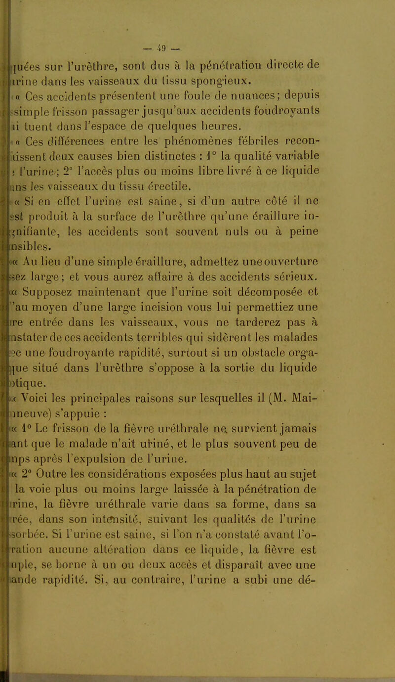 — -49 — iiuées sur l’urèthre, sont dus à la pénétration directe de irine dans les vaisseaux du tissu spong’ieux. « Ces accidents présentent une foule de nuances; depuis simple frisson passag’er jusqu’aux accidents foudroyants li tuent dans l’espace de quelques heures. « Ces différences entre les phénomènes fébriles recon- lissent deux causes bien distinctes H” la qualité variable ! l’urine'; 2° l’accès plus ou moins libre livré à ce liquide ins les vaisseaux du tissu érectile. « Si en effet l’urine est saine, si d’un autre côté il ne est produit à la surface de l’urèthre qu’une éraillure in- piifiante, les accidents sont souvent nuis ou à peine nsibles. (« Au lieu d’une simple éraillure, admettez uneouverture ssez larg'e ; et vous aurez affaire à des accidents sérieux. Supposez maintenant que l’urine soit décomposée et ’au moyen d’une larg’e incision vous lui permettiez une ire entrée dans les vaisseaux, vous ne tarderez pas à lastater de ces accidents terribles qui sidèrent les malades eîc une foudroyante rapidité, surtout si un obstacle org’a- ]]ue situé dans l’urèthre s’oppose à la sortie du liquide ))tique. ;c Voici les principales raisons sur lesquelles il (M. Mai- meuve) s’appuie ; « 1° Le frisson de la fièvre uréthrale na survient jamais fcant que le malade n’ait uHné, et le plus souvent peu de Ïnps après l’expulsion de l’urine. « 2° Outre les considérations exposées plus haut au sujet la voie plus ou moins larg’e laissée à la pénétration de rine, la fièvre uréthrale varie dans sa forme, dans sa irée, dans son intensité, suivant les qualités de l’urine •sorbée. Si l’urine est saine, si l’on n’a constaté avant l’o- ration aucune altération dans ce liquide, la fièvre est nple, se borne à un ou deux accès et disparaît avec une ande rapidité. Si, au contraire, l’urine a subi une dé-