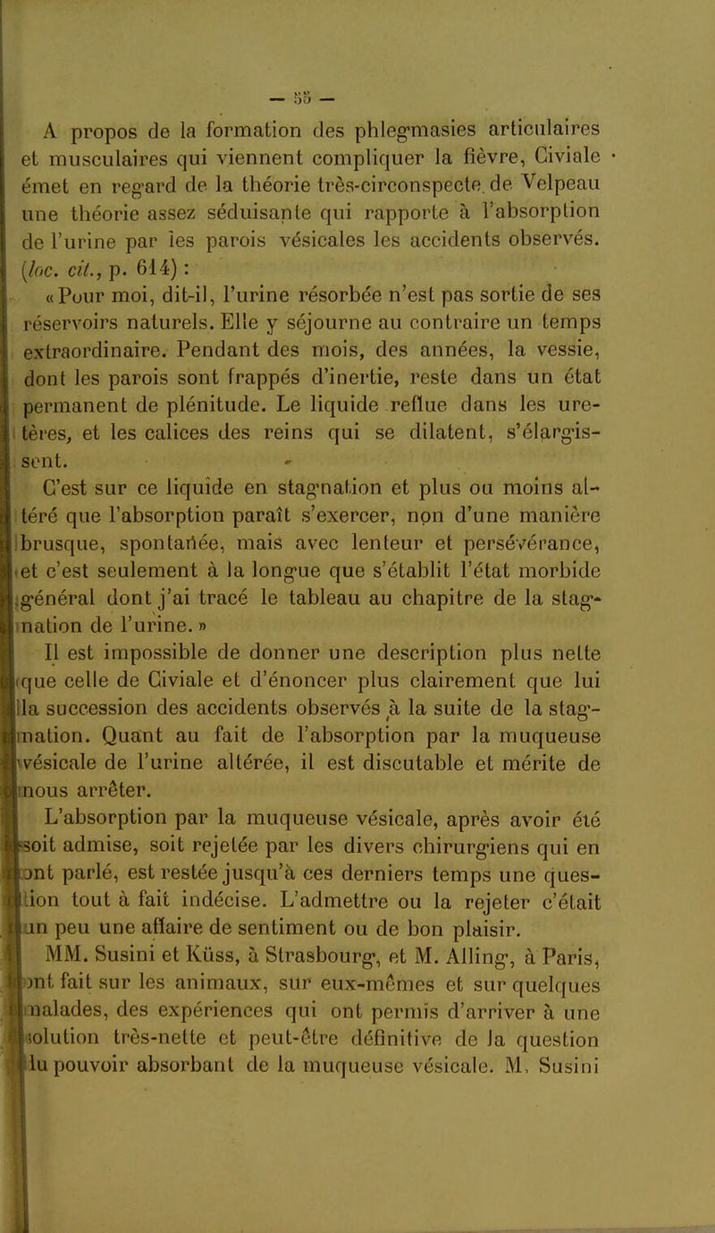 A propos de la formation des phleg’masies articulaires et musculaires qui viennent compliquer la fièvre, Giviale émet en regard de la théorie très-circonspecte, de Velpeau une théorie assez séduisante qui rapporte à l’absorption de l’urine par les parois vésicales les accidents observés. (/r>c. «V., p. 614) : «Pour moi, dit-il, Furine résorbée n’est pas sortie de ses réservoirs naturels. Elle y séjourne au contraire un temps extraordinaire. Pendant des mois, des années, la vessie, dont les parois sont frappés d’inertie, reste dans un état permanent de plénitude. Le liquide reflue dans les ure- tères, et les calices des reins qui se dilatent, s’élargis- sent. C’est sur ce liquide en stagmation et plus ou moins al- téré que l’absorption paraît s’exercer, non d’une manière ibrusque, spontariée, mais avec lenteur et persévérance, tet c’est seulement à la longue que s’établit l’état morbide ^général dont j’ai tracé le tableau au chapitre de la stag- mation de l’urine. » Il est impossible de donner une description plus nette ique celle de Giviale et d’énoncer plus clairement que lui lia succession des accidents observés à la suite de la stag- ination. Quant au fait de l’absorption par la muqueuse wésicale de l’urine altérée, il est discutable et mérite de mous arrêter. L’absorption par la muqueuse vésicale, après avoir été f^soit admise, soit rejetée par les divers chirurgiens qui en pnt parlé, est restée jusqu’à ces derniers temps une ques- tion tout à fait indécise. L’admettre ou la rejeter c’était an peu une affaire de sentiment ou de bon plaisir. MM. Susini et Küss, à Strasbourg, et M. Alling, à Paris, ont fait sur les animaux, sur eux-mêmes et sur quelques malades, des expériences qui ont permis d’arriver à une ■lolution très-nette et peut-être définitive de la question tlu pouvoir absorbant de la muqueuse vésicale. M. Susini