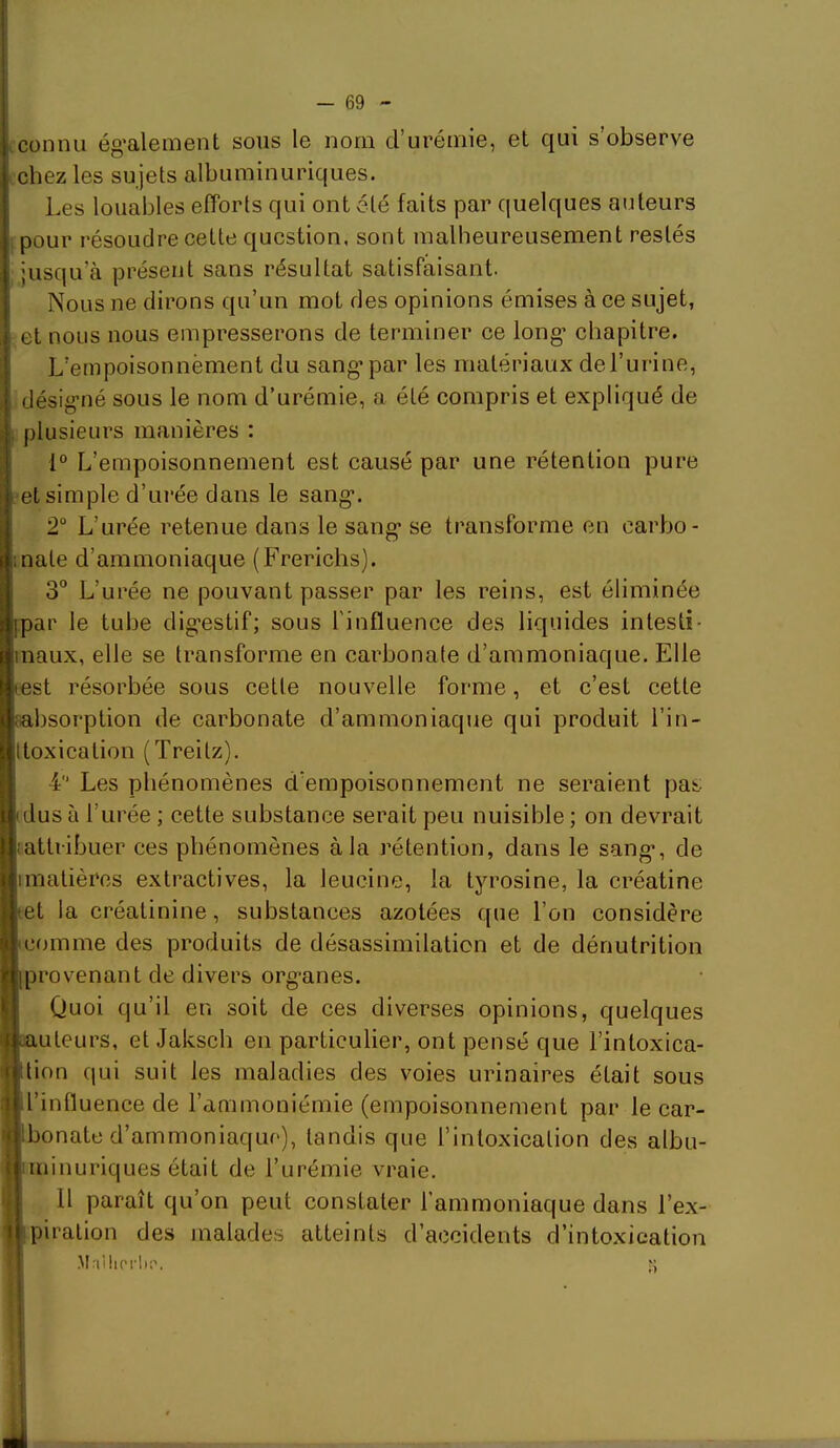 cconnu ég’alement sous le nom d’urémie, et qui s’observe ichez les sujets albuminuriques. Les louables efforts qui ont été faits par quelques auteurs f pour résoudre cette question, sont malheureusement restés jusqu’à présent sans résultat satisfaisant. Nous ne dirons qu’un mot des opinions émises à ce sujet, et nous nous empresserons de terminer ce long’ chapitre. L’empoisonnèment du sang* par les matériaux de l’urine, désigné sous le nom d’urémie, a été compris et expliqué de plusieurs manières : 1° L’empoisonnement est causé par une rétention pure et simple d’urée dans le sang. 2“ L’urée retenue dans le sang se transforme en carbo- :nate d’ammoniaque (Frerichs). 3° L’urée ne pouvant passer par les reins, est éliminée ipar le tube digestif; sous l'influence des liquides intesti- inaux, elle se transforme en carbonate d’ammoniaque. Elle test résorbée sous cette nouvelle forme, et c’est cette fabsorption de carbonate d’ammoniaque qui produit l’in- ttoxication (Treitz). 4 Les phénomènes d’empoisonnement ne seraient pas idus à l’urée ; cette substance serait peu nuisible ; on devrait iattribuer ces phénomènes à la rétention, dans le sang, de imatièros extractives, la leucine, la tyrosine, la créatine let la créatinine, substances azotées que l’on considère icomme des produits de désassimilation et de dénutrition [provenant de divers organes. Quoi qu’il en soit de ces diverses opinions, quelques aauteurs, et Jaksch en particulier, ont pensé que l’intoxica- ttion qui suit les maladies des voies urinaires était sous il’influence de l’ammoniémie (empoisonnement par le car- Ibonate d’ammoniaque), tandis que l’intoxication des albu- iininuriques était de l’urémie vraie. Il paraît qu’on peut constater l’ammoniaque dans l’ex- piration des malades atteints d’accidents d’intoxication