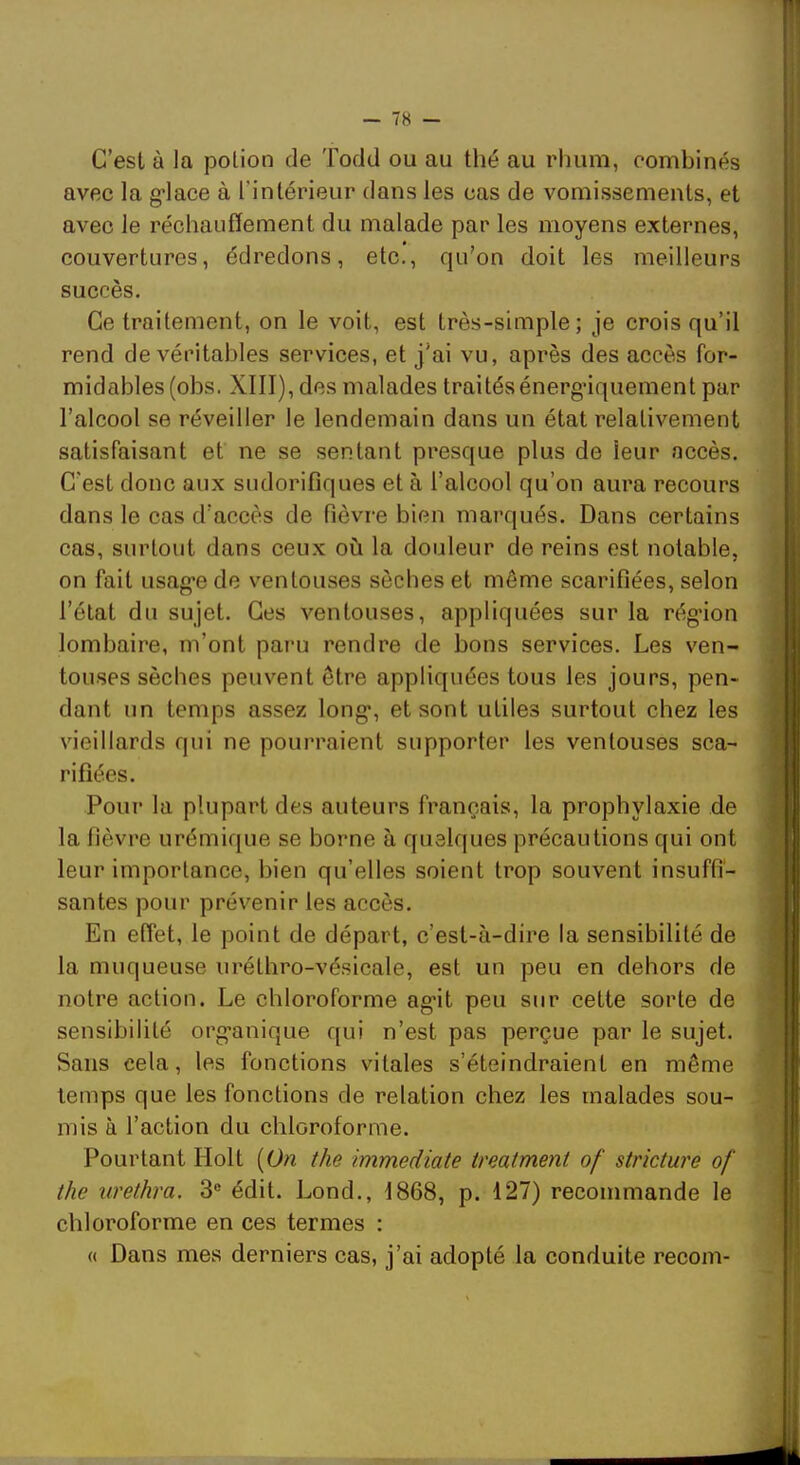 C’est à la potion de Todd ou au thé au rhum, combinés avec la g’iace à l’intérieur dans les cas de vomissements, et avec le réchauffement du malade par les moyens externes, couvertures, édredons, etc., qu’on doit les meilleurs succès. Ce traitement, on le voit, est très-simple; je crois qu’il rend de véritables services, et j’ai vu, après des accès for- midables (obs. XIII), des malades traités énergdquement par l’alcool se réveiller le lendemain dans un état relativement satisfaisant et ne se sentant presque plus de leur accès. C’est donc aux sudorifiques et à l’alcool qu’on aura recours dans le cas d’accès de fièvre bien marqués. Dans certains cas, surtout dans ceux où la douleur de reins est notable, on fait usag-e de ventouses sèches et même scarifiées, selon l’état du sujet. Ces ventouses, appliquées sur la rég-ion lombaire, m’ont paru rendre de bons services. Les ven- touses sèches peuvent être appliquées tous les jours, pen- dant un temps assez long*, et sont utiles surtout chez les vieillards qui ne pourraient supporter les ventouses sca- rifiées. Pour la plupart des auteurs français, la prophylaxie de la fièvre urémique se borne à quelques précautions qui ont leur importance, bien qu’elles soient trop souvent insuffi- santes pour prévenir les accès. En effet, le point de départ, c’est-à-dire la sensibilité de la muqueuse nréthro-vésicale, est un peu en dehors de notre action. Le chloroforme ag*!! peu sur cette sorte de sensibilité org’anique qui n’est pas perçue par le sujet. Sans cela, les fonctions vitales s’éteindraient en même temps que les fonctions de relation chez les malades sou- mis à l’action du chloroforme. Pourtant liolt {On the immédiate treatmeni of stricture of the nrethra. 3® édit. Lond., 1868, p. 127) recommande le chloroforme en ces termes : « Dans mes derniers cas, j’ai adopté la conduite recoin-