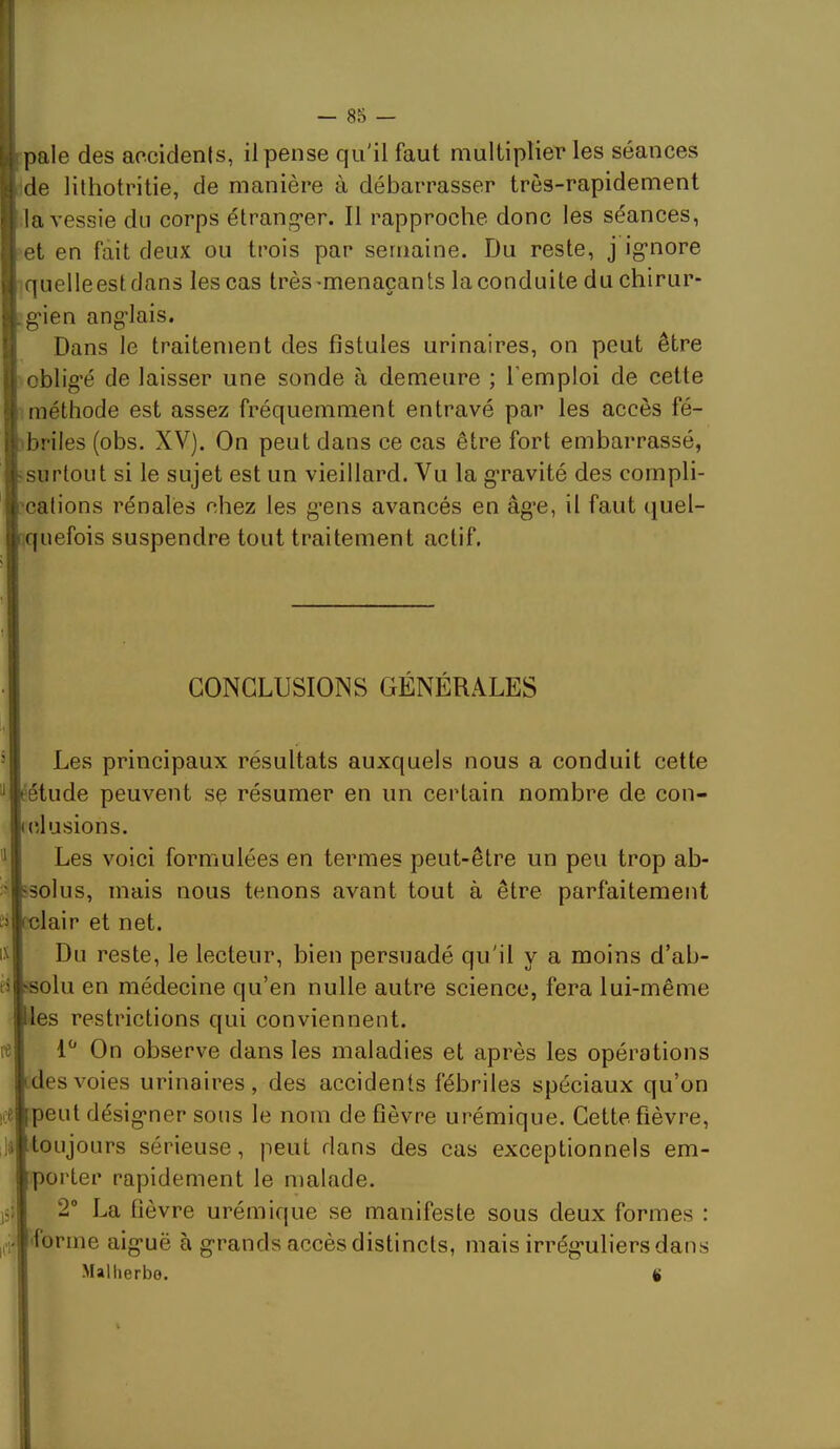 ipale des aocidenis, il pense qu'il faut multiplier les séances de lithotritie, de manière à débarrasser très-rapidement la vessie du corps étrangler. Il rapproche donc les séances, et en fait deux ou trois par semaine. Du reste, j igriore quelleestdans les cas très-menaçants la conduite du chirur- :g'ien ang-lais. Dans le traitement des fistules urinaires, on peut être oblig*é de laisser une sonde à demeure ; l’emploi de cette Iméthode est assez fréquemment entravé par les accès fé- -briles (obs. XV). On peut dans ce cas être fort embarrassé, [«surtout si le sujet est un vieillard. Vu la g*ravité des compli- ['cations rénales chez les g’ens avancés en âg*e, il faut quel- (quefois suspendre tout traitement actif. CONCLUSIONS GENERALES Les principaux résultats auxquels nous a conduit cette éétude peuvent sç résumer en un certain nombre de con- clusions. ^1 Les voici formulées en termes peut-être un peu trop ab- iksolus, mais nous tenons avant tout à être parfaitement elair et net. Du reste, le lecteur, bien persuadé qu'il y a moins d’ab- solu en médecine qu’en nulle autre science, fera lui-même les restrictions qui conviennent. On observe dans les maladies et après les opérations des voies urinaires, des accidents fébriles spéciaux qu’on peut désig*ner sous le nom de fièvre urémique. Cette fièvre, l»|toLijours sérieuse, peut dans des cas exceptionnels em- porter rapidement le malade. )5;| 2“ La fièvre urémique se manifeste sous deux formes : aig’uë à g-rands accès distincts, mais irrég’uliers dans Malherbe. ice