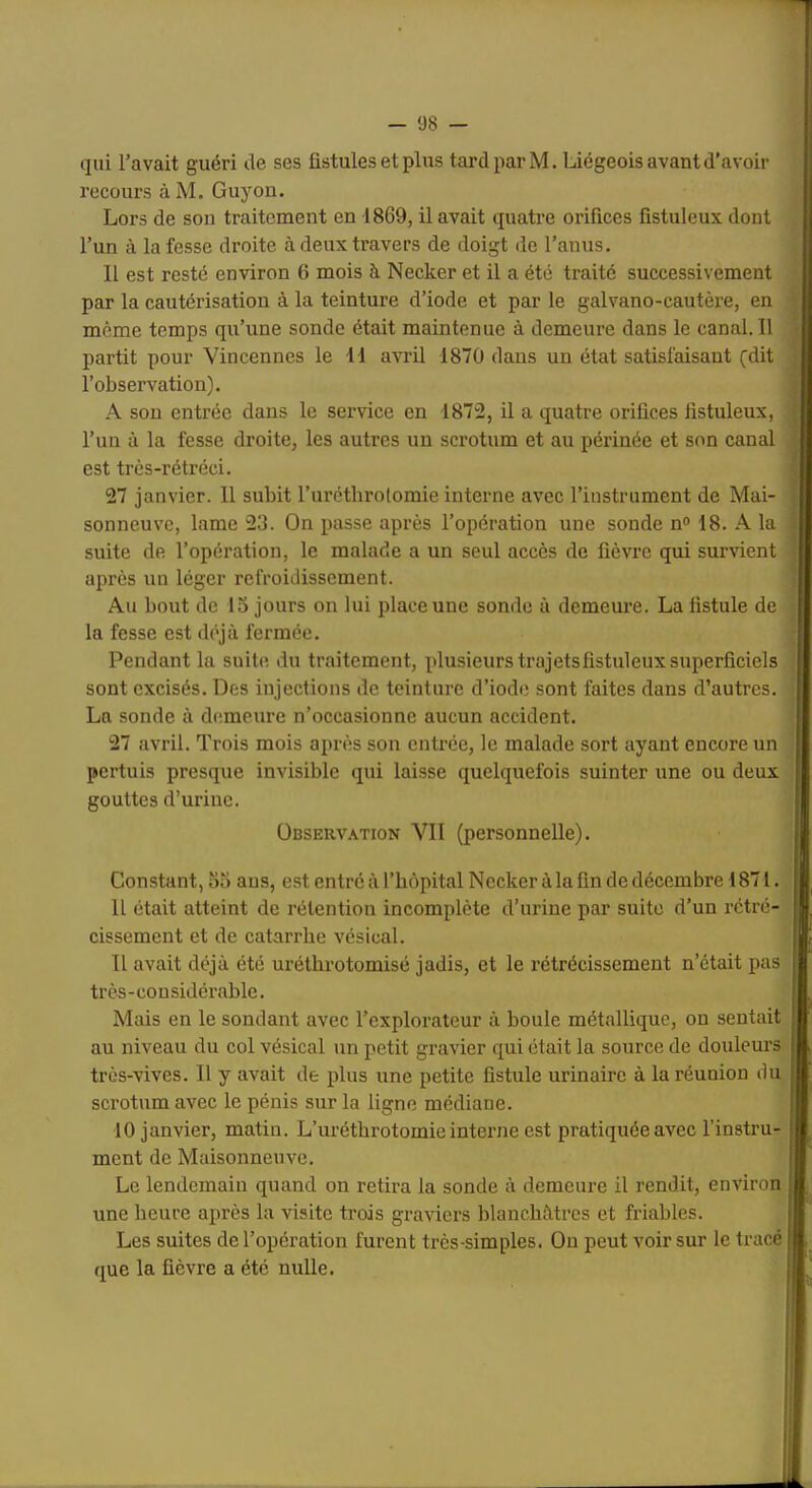 qui l’avait guéri de ses fistules et plus tard par M. Liégeois avant d’avoir recours àM. Guyou. Lors de son traitement en 1869, il avait quatre orifices fistuleux dont l’un à la fesse droite à deux travers de doigt de l’anus. 11 est resté environ 6 mois à Necker et il a été traité successivement par la cautérisation à la teinture d’iode et par le galvano-cautère, en même temps qu’une sonde était maintenue à demeure dans le canal.il partit pour Vincennes le 11 avril 1870 dans un état satisfaisant (dit l’observation). A son entrée dans le service en 1872, il a quatre orifices fistuleux, l’un à la fesse droite, les autres un scrotum et au périnée et son canal est très-rétréci. 27 janvier. Il subit l’uréthrolomie interne avec l’instrument de Mai- sonneuve, lame 23. On passe après l’opération une sonde n<> 18. A la suite de l’opération, le malade a un seul accès de fièvre qui survient après un léger refroidissement. Au bout de 15 jours on lui place une sonde à demeure. La fistule de la fesse est déjà fermée. Pendant la suite du traitement, plusieurs trajetsfistuleuxsuperficiels sont excisés. Des injections de teinture d’iode sont faites dans d’autres. La sonde à demeure n’occasionne aucun accident. 27 avril. Trois mois après son entrée, le malade sort ayant encore un pertuis presque invisible qui laisse quelquefois suinter une ou deux gouttes d’urine. i ÜBSERV.vTioN VII (personnelle). | Constant, 55 ans, est entré à l’hôpital Necker à la fin de décembre 1871. II était atteint de rétention incomplète d’urine par suite d’un rétré- cissement et de catarrhe vésical. j II avait déjà été urétlirotomisé jadis, et le rétrécissement n’était pas [ très-considérable. ; Mais en le sondant avec l’explorateur à boule métallique, ou sentait I au niveau du col vésical un petit gravier qui était la source de douleurs i très-vives. Il y avait de plus une petite fistule urinaire à la réunion du | scrotum avec le pénis sur la ligne médiane. 10 janvier, matin. L’urétbrotomie interne est pratiquée avec l’instru- ! ment de Maisonneuve. Le lendemain quand on retira la sonde à demeure il rendit, environ une heure après la visite trois graviers blanchâtres et friables. Les suites de l’opération furent très-simples. On peut voir sur le tracé que la fièvre a été nulle. j