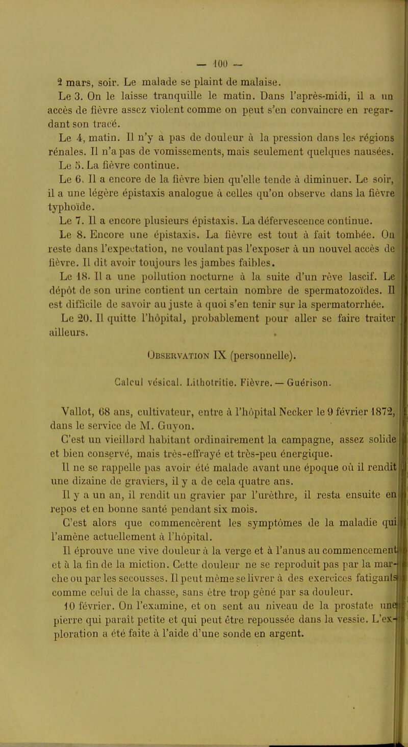 2 mars, soir. Le malade se plaint de malaise. Le 3. On le laisse tranquille le matin. Dans l’après-midi, il a un accès de fièvre assez violent comme on peut s’en convaincre en regar- dant son tracé. Le 4, matin. 11 n’y a pas de douleur à la pression dans les régions rénales. Il n’a pas de vomissements, mais seulement quelques nausées. Le 3. La fièvre continue. Le 6, Il a encore de la fièvre bien qu’elle tende à diminuer. Le soir, il a une légère épistaxis analogue à celles qu’on observe dans la fièvre typhoïde. Le 7. Il a encore plusieui's épistaxis. La défervescence continue. Le 8. Encore une épistaxis. La fièvre est tout à fait tombée. Ou reste dans l’expectation, ne voulant pas l’exposer à un nouvel accès de lièvre. Il dit avoir toujours les jambes faibles. Le 18. 11 a une pollution nocturne à la suite d’un rêve lascif. Le dépôt de son urine contient un certain nombre de spermatozoïdes. Il est difficile de savoir au juste à quoi s’en tenir sur la spermatorrhée. Le 2ü. 11 quitte l’hôpital, probablement pour aller sc faire traiter ailleurs. Observation IX (personnelle). Calcul vésical, l.ilholritie. Fièvre. — Guérison. Vallot, ü8 ans, cultivateur, entre à l’hôpital Necker le 9 février 1872, dans le service de M. Guyon. C’est un vieillard habitant ordinairement la campagne, assez solide et bien conservé, mais très-efiVayé et très-peu énergique. Il ne se rappelle pas avoir été malade avant une époque où il rendit une dizaine de graviers, il y a de cela quatre ans. Il y a un an, il rendit un gravier par rurèthre, il resta ensuite en repos et en bonne santé pendant six mois. C’est alors que commencèrent les symptômes de la maladie qui l’amène actuellement à l’hôpital. !• Il éprouve une vive douleur à la vei'ge et à l’anus au commencementjf et à la fin de la miction. Cette douleur ne se reproduit pas par la mar-ii che ou par les secousses. Il peut même se livrer à des exercices fatiganls|i comme celui de la chasse, sans être trop gêné par sa douleur. 10 février. On l’examine, et on sent au niveau de la prostate uni pierre qui parait petite et qui peut être repoussée dans la vessie. L’ex ploration a été faite à l’aide d’une sonde en argent.