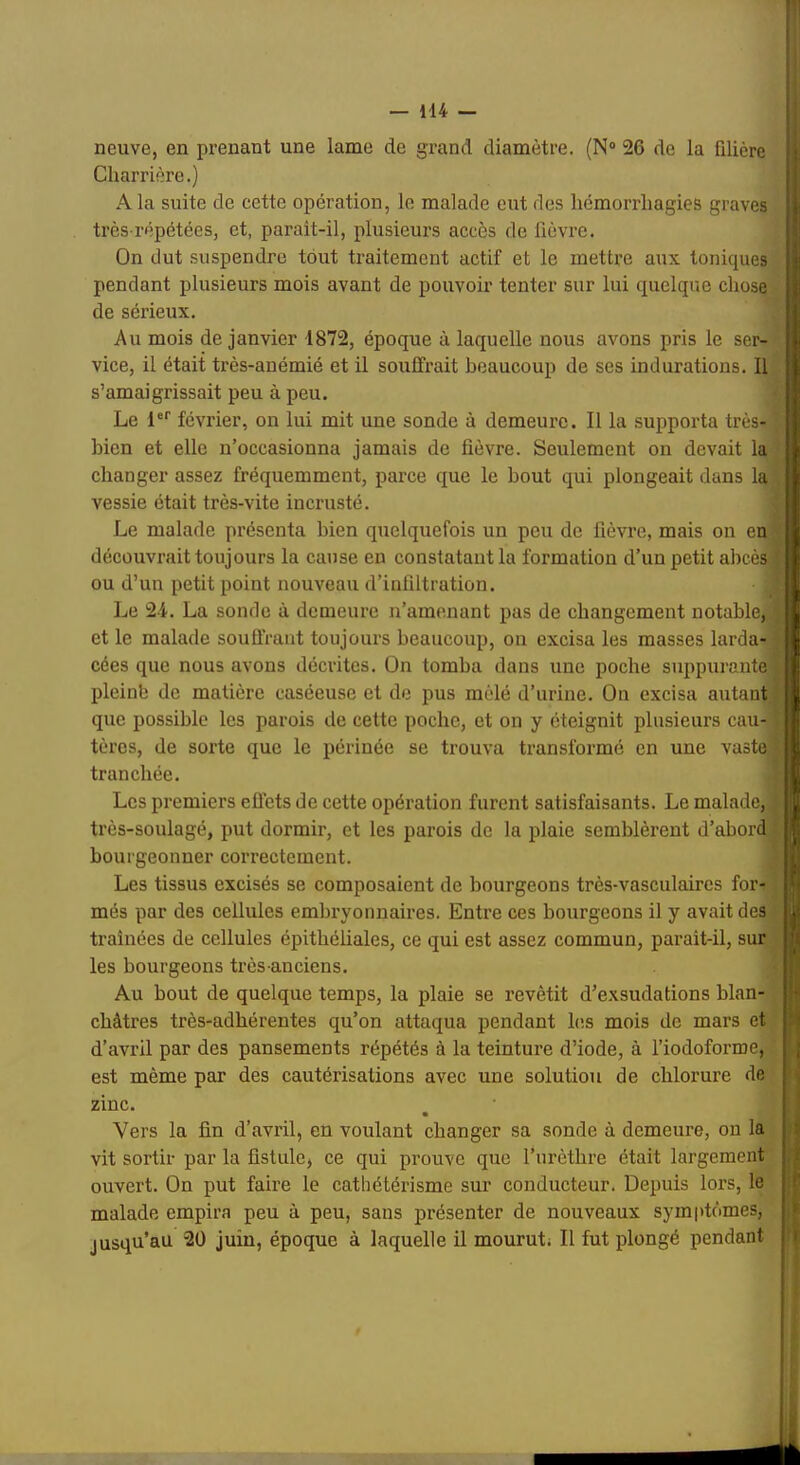 neuve, en prenant une lanae de grand diamètre. (N® 26 de la filière Charrière.) A la suite de cette opération, le malade eut des hémorrhagies graves très répétées, et, parait-il, plusieurs accès de fièvre. On dut suspendre tout traitement actif et le mettre aux toniques pendant plusieurs mois avant de pouvoir tenter sur lui quelque chose de sérieux. Au mois de janvier 1872, époque à laquelle nous avons pris le ser- vice, il était très-anémié et il souffrait beaucoup de ses indurations. Il s’amaigrissait peu à peu. Le 1®*' février, on lui mit une sonde à demeure. Il la supporta très- bien et elle n’occasionna jamais de fièvre. Seulement on devait la changer assez fréquemment, parce que le bout qui plongeait dans la vessie était très-vite incrusté. Le malade présenta bien quelquefois un peu de fièvre, mais on en découvrait toujours la cause en constatant la formation d’un petit abcèsif ou d’un petit point nouveau d’infiltration. Le 24. La sonde à demeure n’amenant pas de changement notable, i et le malade soufiVant toujours beaucoup, ou excisa les masses larda- • cées que nous avons décrites. On tomba dans une poche suppurante pleinb de matière caséeuse et de pus mêlé d’urine. On excisa autant ) que possible les parois de cette poche, et on y éteignit plusieurs eau- tères, de sorte que le périnée se trouva transformé en une vaste ■ tranchée. Les premiers eûets de cette opération furent satisfaisants. Le malade, très-soulagé, put dormir, et les parois de la plaie semblèrent d’abord bourgeonner correctement. Les tissus excisés se composaient de bourgeons très-vasculaires for- més par des cellules embryonnaires. Entre ces bourgeons il y avait des traînées de cellules épithéliales, ce qui est assez commun, parait-il, sur les bourgeons très-anciens. Au bout de quelque temps, la plaie se revêtit d’exsudations blan- châtres très-adhérentes qu’on attaqua pendant les mois de mars et d’avril par des pansements répétés à la teinture d’iode, à l’iodoforme, est même par des cautérisations avec une solution de chlorure de zinc. • Vers la fin d’avril, en voulant changer sa sonde à demeure, on la vit sortir par la fistule, ce qui prouve que l’urèthre était largement ouvert. On put faire le cathétérisme sur conducteur. Depuis lors, le malade empira peu à peu, sans présenter de nouveaux symptômes, jusqu’au 20 juin, époque à laquelle il mourut; Il fut plongé pendant Cl'’ H'