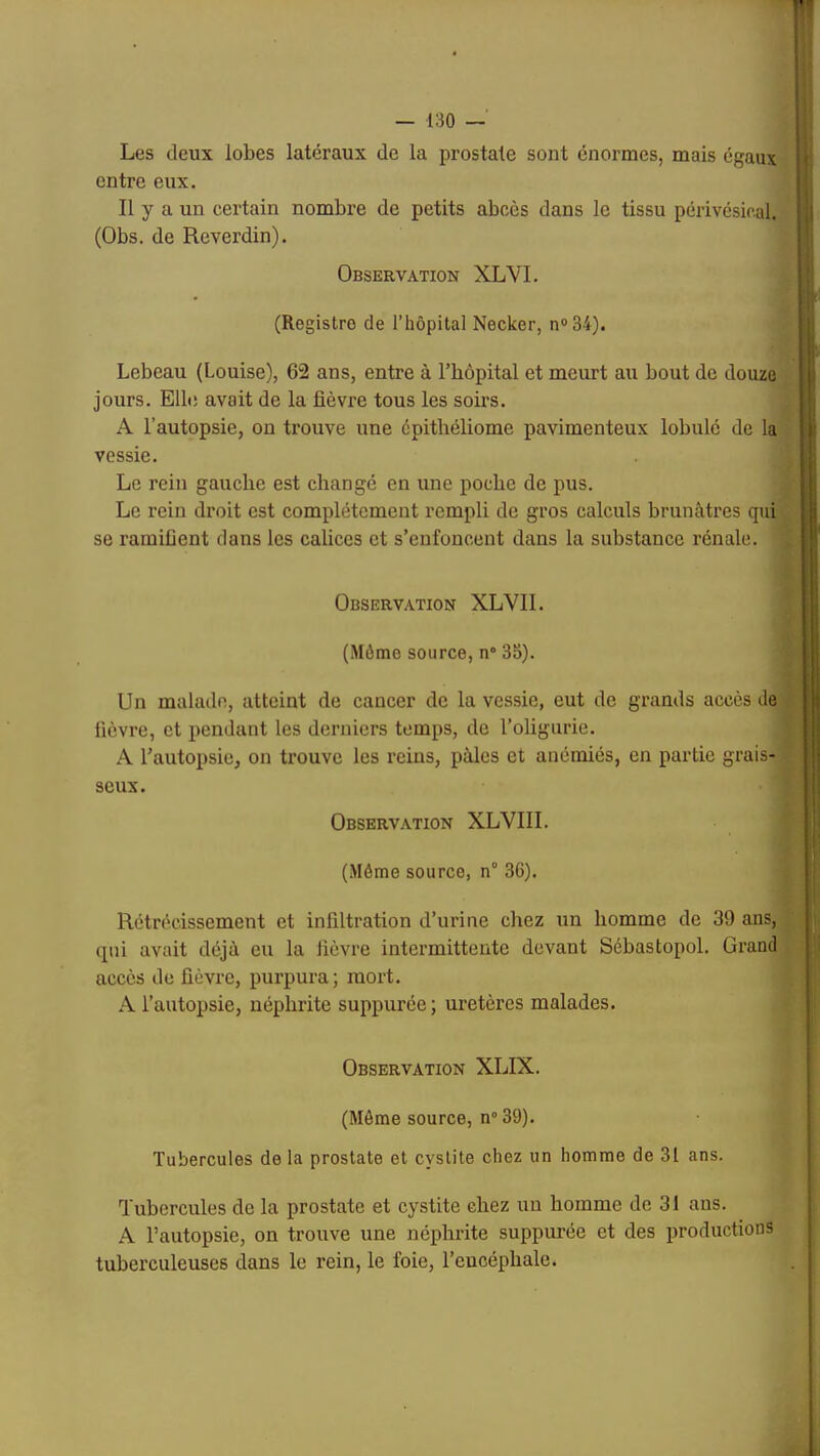 Les deux lobes latéraux de la prostate sont énormes, mais égaux entre eux. Il y a un certain nombre de petits abcès dans le tissu périvésical. (Obs. de Reverdin). Observation XLVL (Registre de l’hôpital Necker, n®34). Lebeau (Louise), 62 ans, entre à l’hôpital et meurt au bout de douze jours. Elle avait de la fièvre tous les soirs. A l’autopsie, on trouve une épithéliome pavimenteux lobulé de la vessie. Le rein gauche est changé en une poche de pus. Le rein droit est complètement rempli de gros calculs brunâtres qui se ramifient dans les calices et s’enfoncent dans la substance rénale. Observation XLVII. (Môme source, n° 35). Un malade, atteint de cancer de la vessie, eut de grands accès de fièvre, et pendant les derniers temps, de l’oligurie. A l’autopsie, on trouve les reins, pâles et anémiés, en partie grais- seux. Observation XLVIII. (Môme source, n° 36). Rétrécissement et infiltration d’urine cliez un homme de 39 ans, qui avait déjà eu la fièvre intermittente devant Sébastopol. Grand accès de fièvre, purpura ; mort. A l’autopsie, néphrite suppurée ; uretères malades. Observation XLIX. (Môme source, n° 39). Tubercules de la prostate et cystite chez un homme de 31 ans. Tubercules de la prostate et cystite chez un homme de 31 ans. A l’autopsie, on trouve une néphrite suppurée et des productions tuberculeuses dans le rein, le foie, l’encéphale.