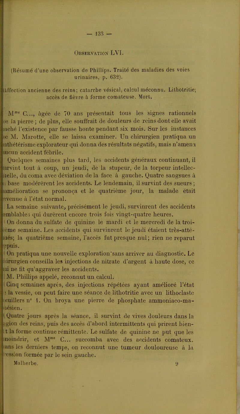 ! — 133 — Observation LVI. (Résumé d’une observation de Phillips. Traité des maladies des voies urinaires, p. 633). tlffection ancienne des reins; catarrhe vésical, calcul méconnu. Lilholrilie; accès de fièvre à forme comateuse. Mort. M= G..., âgée de 70 ans présentait tous les signes rationnels te la pierre ; de plus, elle souflrait de douleurs de reins dont elle avait laché l’existence par fausse honte pendant six mois. Sur les instances te M. Marotte, elle se laissa examiner. Un chirurgien pratiqua un athétérisme explorateur qui donna des résultats négatifs, mais n’amena incun accident fébrile. Quelques semaines plus tard, les accidents généraux continuant, il iirvint tout à coup, un jeudi, de la stupeur, de la torpeur intellec- uelle, du coma avec déviation de la face à gauche. Quatre sangsues à Il base modérèrent les accidents. Le lendemain, il survint des sueurs ; amélioration se prononça et le quatrième jour, la malade était ‘ ivenue à l’état normal. La semaine suivante, précisément le jeudi, survinrent des accidents i^mblable, qui durèrent encore trois fois vingt-quatre heures. Ün donna du sulfate de quinine le mardi et le mercredi de la troi- ème semaine. Les accidents qui survinrent le jeudi étaient très-atté- laés; la quatrième semaine, l’accès fut presque nul; rien ne reparut epuis. On pratiqua une nouvelle exploration'sans arriver au diagnostic. Le nirurgien conseilla les injections de nitrate d’argent à haute dose, ce ni ne fit qu’aggraver les accidents. M. Phillips appelé, reconnut un calcul. Cinq semaines après, des injections répétées ayant amélioré l’état i la vessie, on peut faire une séance de lithotritie avec un lithoclaste cuillers n“ 1. ün broya une pierre de phosphate ammoniaco-ma- uésien. ' Quatre jours après la séance, il survint de vives douleurs dans la - gion des reins, puis des accès d’abord intermittents qui prirent bien- t la forme continue rémittente. Le sulfate de quinine ne put que les noindrir, et M™® G... succomba avec des accidents comateux, ans les derniers temps, on reconnut une tumeur douloureuse à la •cssion formée par le sein gauche. ' Malherbe. y r