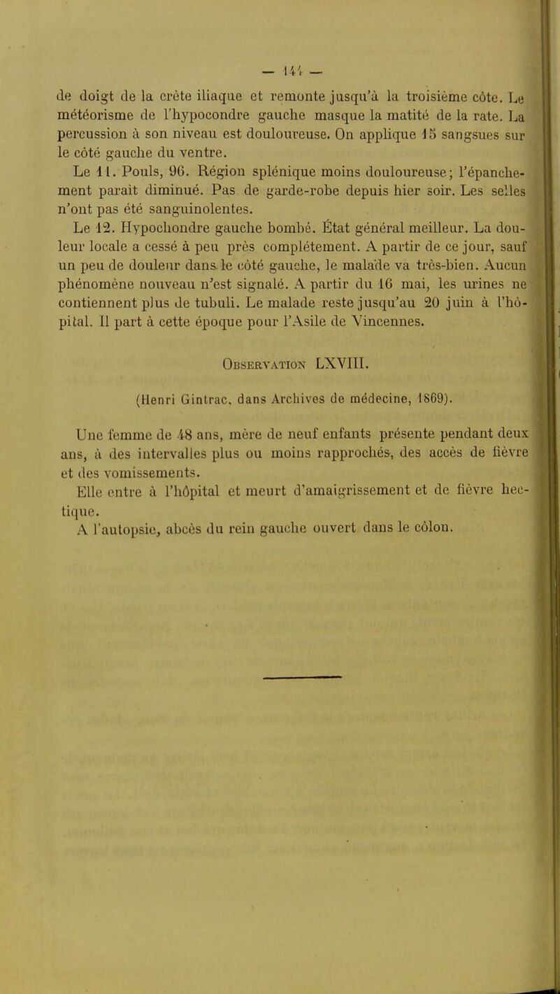 — 14; — de doigt de la crête iliaque et remonte jusqu’à la troisième côte. Le météorisme de l’hjqjocondre gauche masque la matité de la rate, La percussion à son niveau est douloureuse. On applique 15 sangsues sur le côté gauche du ventre. Le 4 1. Pouls, 96. Région splénique moins douloureuse; l’épanche- ment parait diminué. Pas de garde-rohe depuis hier soir. Les selles n’ont pas été sanguinolentes. Le 12. Plypochondre gauche bombé. État général meilleur. La dou- leur locale a cessé à peu près complètement. A partir de ce jour, sauf un peu de douleur dans.le côté gauche, le malade va très-bien. Aucun phénomène nouveau n’est signalé. A partir du 16 mai, les urines ne contiennent plus de tubuli. Le malade reste jusqu’au 20 juin à l’hô- pital. Il part à cette époque pour l’Asile de Vincennes. Observ.vïion LXVIII. (Henri Ginlrac, dans Archives de médecine, 1869). Une femme de 48 ans, mère de neuf enfants présente pendant deux ans, à des intervalles plus ou moins rapprochés, des accès de lièvre et des vomissements. Elle entre à l’hôpital et meurt d’amaigrissement et de fièvre hec- tique. .\ l’autopsie, abcès du rein gauche ouvert dans le côlon.