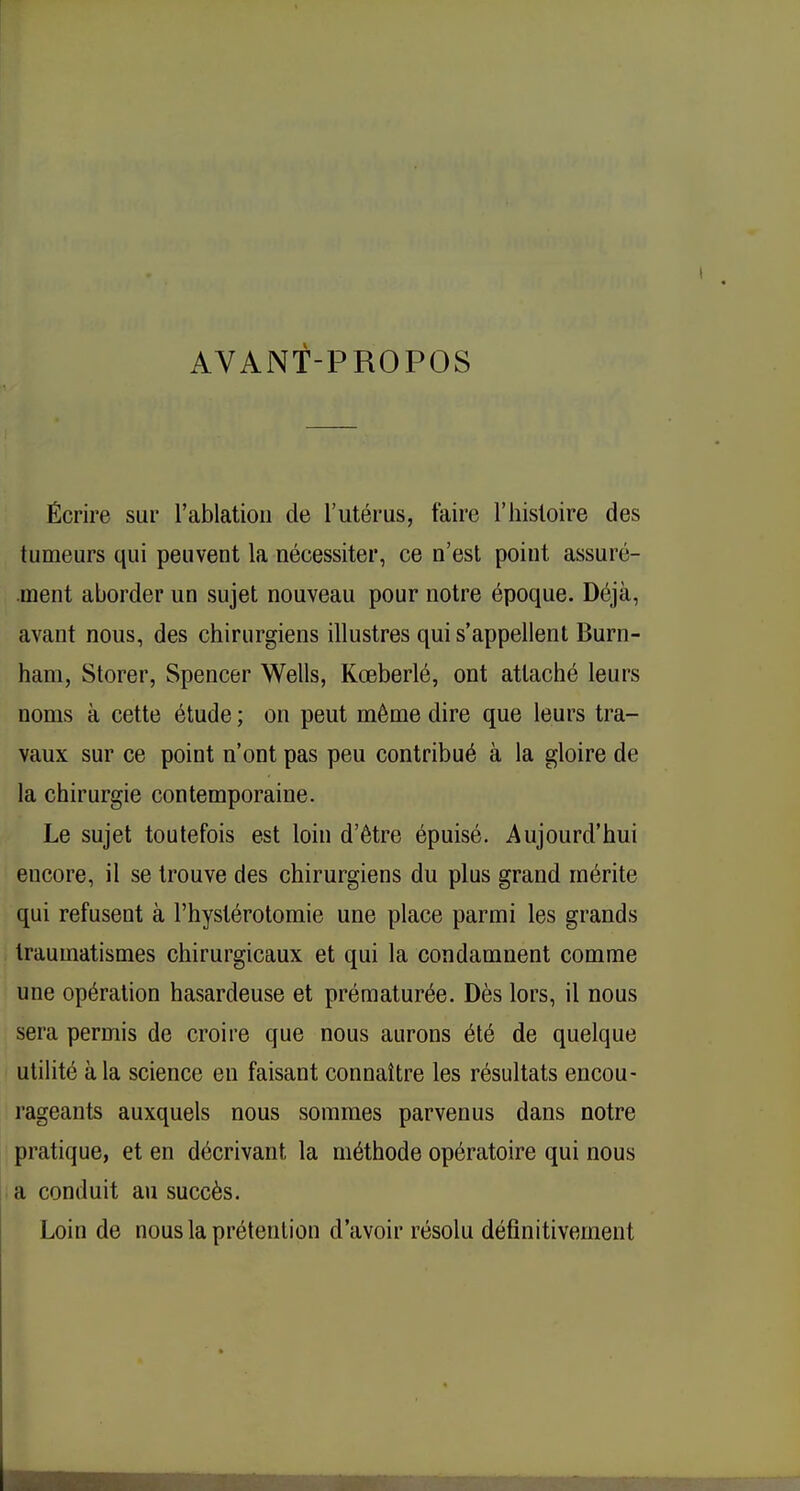 AVANT-PROPOS Écrire sur l'ablation de l'utérus, taire l'histoire des tumeurs qui peuvent la nécessiter, ce n'est point assuré- ment aborder un sujet nouveau pour notre époque. Déjà, avant nous, des chirurgiens illustres qui s'appellent Burn- ham, Storer, Spencer Wells, Kœberlé, ont attaché leurs noms à cette étude ; on peut même dire que leurs tra- vaux sur ce point n'ont pas peu contribué à la gloire de la chirurgie contemporaine. Le sujet toutefois est loin d'être épuisé. Aujourd'hui encore, il se trouve des chirurgiens du plus grand mérite qui refusent à l'hystérotomie une place parmi les grands traumatismes chirurgicaux et qui la condamnent comme une opération hasardeuse et prématurée. Dès lors, il nous sera permis de croire que nous aurons été de quelque utilité à la science en faisant connaître les résultats encou- rageants auxquels nous sommes parvenus dans notre pratique, et en décrivant la méthode opératoire qui nous a conduit au succès. Loin de nous la prétention d'avoir résolu définitivement