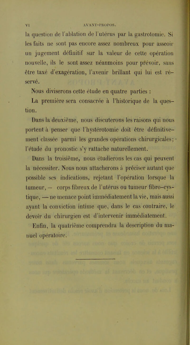 la question de l'ablation de l'utérus pur la gastrotomie. Si les faits ne sont pas encore assez nombreux pour asseoir un jugement définitif sur la valeur de cette opération nouvelle, ils le sont assez néanmoins pour prévoir, sans être taxé d'exagération, l'avenir brillant qui lui est ré- servé. Nous diviserons cette étude en quatre parties : La première sera consacrée à l'historique de la ques- tion. Dans la deuxième, nous discuterons les raisons qui nous pôrtenl à penser que l'hystérotottaie doit être définitive- ment classée parmi les grandes opérations chirurgicales; • l'étude du pronostic s'y rattache naturellement. Dans la troisième, nous étudierons les cas qui peuvenl la nécessiter. Nous nous attacherons à préciser autant que possible ses indications, rejetant l'opération lorsque la tumeur, — corps fibreux de l'utérus ou tumeur fibro-cys- tique, —ne menace point immédiatement la vie, mais aussi ayant la conviction intime que, dans le cas contraire, le devoir du chirurgien est d'intervenir immédiatement. Enfin, la quatrième comprendra la description du ma- nuel opératoire.