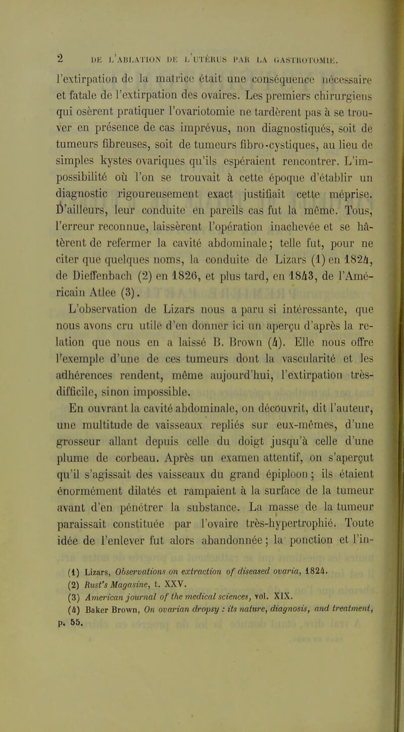 l'extirpation de la matrice était une conséquence nécessaire et fatale de l'extirpation des ovaires. Les premiers chirurgiens qui osèrent pratiquer l'ovariotomie ne tardèrent pas à se trou- ver en présence de cas imprévus, non diagnostiqués, soit de tumeurs fibreuses, soit de tumeurs fibro-cystiques, au lieu de simples kystes ovariques qu'ils espéraient rencontrer. L'im- possibilité où l'on se trouvait à cette époque d'établir un diagnostic rigoureusement exact justifiait cette méprise. D'ailleurs, leur conduite en pareils cas fut la môme. Tous, l'erreur reconnue, laissèrent l'opération inachevée et se hâ- tèrent de refermer la cavité abdominale ; telle fut, pour ne citer que quelques noms, la conduite de Lizars (l)en 182/1, de Dieffenbach (2) en 1826, et plus tard, en 1843, de l'Amé- ricain Atlee (3). L'observation de Lizars nous a paru si intéressante, que nous avons cru utile d'en donner ici un aperçu d'après la re- lation que nous en a laissé B. Brown (h). Elle nous offre l'exemple d'une de ces tumeurs dont la vascularité et les adhérences rendent, môme aujourd'hui, l'extirpation très- difficile, sinon impossible. En ouvrant la cavité abdominale, on découvrit, dit l'auteur, une multitude de vaisseaux repliés sur eux-mômes, d'une grosseur allant depuis celle du doigt jusqu'à celle d'une plume de corbeau. Après un examen attentif, on s'aperçut qu'il s'agissait des vaisseaux du grand épiploon ; ils étaient énormément dilatés et rampaient à la surface de la tumeur avant d'en pénétrer la substance. La masse de la tumeur paraissait constituée par l'ovaire très-hypertrophié. Toute idée de l'enlever fut alors abandonnée; la ponction et l'in- (1) Lizars, Observations on extraction of diseased ovaria, 1824. (2) Rtcst's Magasine, t. XXV. (3) American journal of the médical sciences, rol. XIX. (à) Baker Brown, On ovarian dropsy : its nature, diagnosis, and treatment^ p. 55.