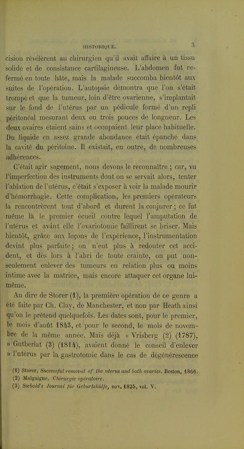 msiroMQufi. »« cision révélèrent au chirurgien qu'il avait all'aire à un tissu solide et de consistance cartilagineuse. L'abdomen fut re- fermé en ton le hâte, mais la malade succomba bientôt aux suites de l'opération. L'autopsie démontra que l'on s'était trompé et que la tumeur, loin d'ôtre ovarienne, s'implantait sur le fond de l'utérus par un pédicule formé d'un repli péritonéal mesurant deux ou trois pouces de longueur. Les deux ovaires étaient sains et occupaient leur place habituelle. Du liquide en assez grande abondance était épanché dans la cavité du péritoine. Il existait, en outre, de nombreuses adhérences. C'était agir sagement, nous devons le reconnaître ; car, vu l'imperfection des instruments dont on se servait alors, tenter l'ablation de l'utérus, c'était s'exposer à voir la malade mourir d'hémorrhagie. Cette complication, les premiers opérateurs la rencontrèrent tout d'abord et durent la conjurer ; ce fut même là le premier écueil contre lequel l'amputation de l'utérus et avant elle l'ovariotomie faillirent se briser. Mais bientôt, grâce aux leçons de l'expérience, l'instrumentation devint plus parfaite; on n'eut plus à redouter cet acci- dent, et dès lors à l'abri de toute crainte, on put non- seulement enlever des tumeurs en relation plus ou moins intime avec la matrice, mais encore attaquer cet organe lui- même. Au dire de Storer (1), la première opération de ce genre a été faite par Ch. Clay, de Manchester, et non par Heath ainsi qu'on le prétend quelquefois. Les dates sont, pour le premier, le mois d'août 18/|3, et pour le second, le mois de novem- bre de la même année. Mais déjà « Vrisberg (2) (1787), » Gutbcrlat (3) (1814), avaient donné le conseil d'enlever » l'utérus par la gastrotomie dans le cas de dégénérescence (1) Storer, Successful removal of the utérus and both ovaries. Boston, I86G1 (2) Malgaigne, Chirurgie opératoire.