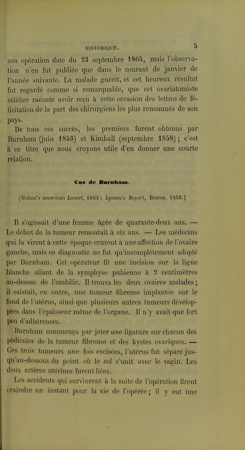 1I1ST0HIQUE. 0 son opération date du 23 septembre 1865, mais l'observa- tion n'en fut publiée que dans le courant de janvier de l'année suivante. La malade guérit, et cet heureux résultat fut regardé comme si remarquable, que cet ovariatomiste célèbre raconte avoir reçu à cette occasion des lettres de fé~ licitation de la part des chirurgiens les plus renommés de son pays. De tous ces succès, les premiers furent obtenus par Burnham (juin 1853) et Kimball (septembre 1858) ; c'est à ce titre que nous croyons utile d'en donner une courte relation. Cas de Burnham. (Nelson's american Lancet, 18G4; Lyman's Report, Boston, 1856.) Il s'agissait d'une femme âgée de quarante-deux ans. — Le début de la tumeur remontait à six ans. — Les médecins qui la virent à cette époque crurent à une affection de l'ovaire gauche, mais ce diagnostic ne fut qu'incomplètement adopté par Burnham. Cet opérateur fit une incision sur la ligne blanche allant de la symphyse pubienne à 2 centimètres au-dessus de l'ombilic. Il trouva les deux ovaires malades ; il existait, en outre, une tumeur fibreuse implantée sur le fond de l'utérus, ainsi que plusieurs autres tumeurs dévelop- pées dans l'épaisseur même de l'organe. Il n'y avait que fort peu d'adhérences. Burnham commença par jeter une ligature sur chacun des pédicules de la tumeur fibreuse et des kystes ovariques. — Ces trois tumeurs une fois excisées, l'utérus fut séparé jus- qu'au-dessous du point où le col s'unit avec le vagin. Les deux artères utérines furent liées. Les accidents qui survinrent à la suite de l'opération firent craindre un instant pour la vie de l'opérée; il y eut une